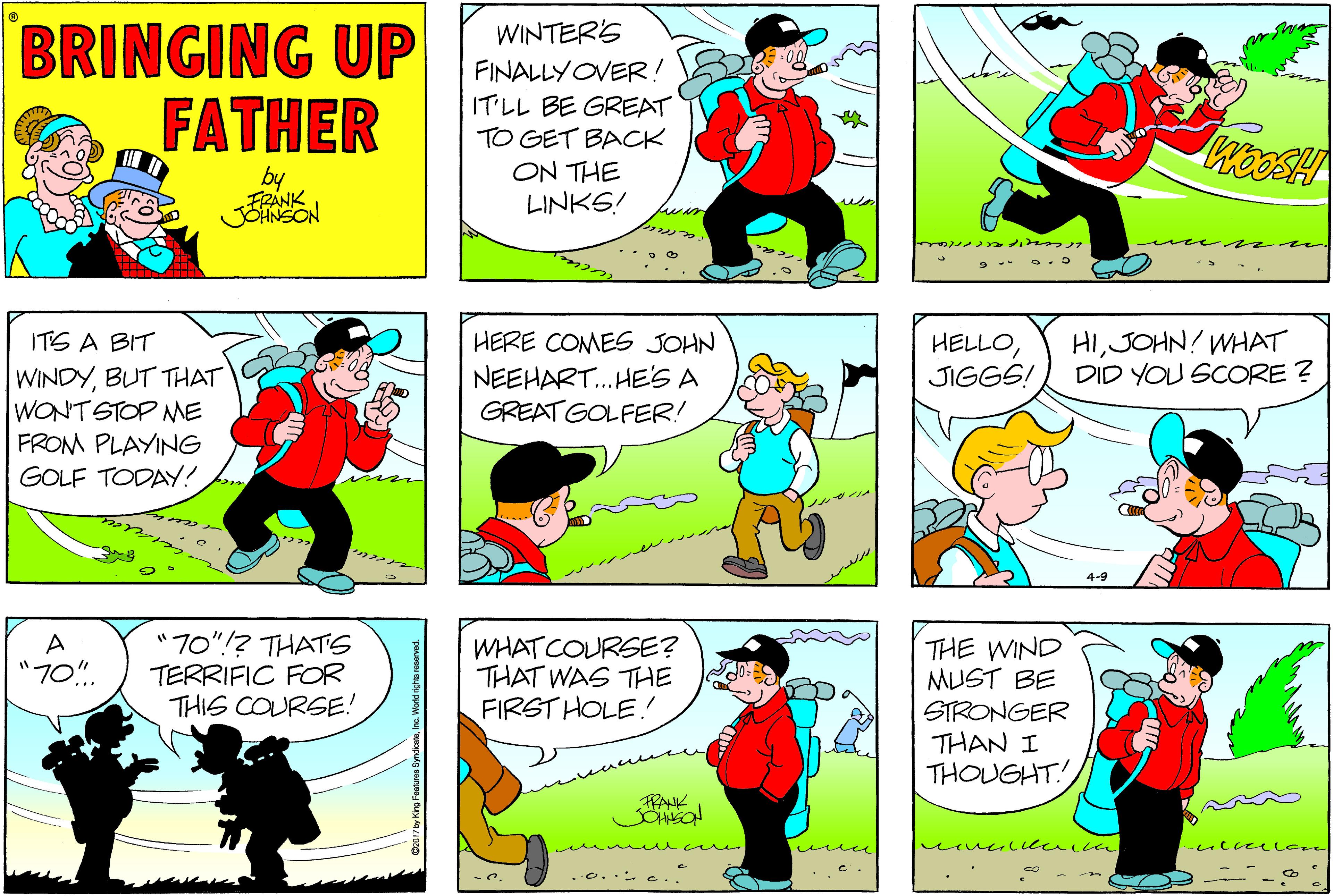 Fictional character OCR: BRINGING UP FATHER WINTERS FINALLYOVER ! IT LL BE GREAT TO GET BACK ON THE LINKS! WooSH by ?? HIJOHN! WHAT DID YOU SCORE ? ITS A BIT HERE COMES JOHN HELLOJIGGS! WINDYBUT THAT WONT STOP ME FROM PLAYING GOLF TODAY! NEEHART.HES A GREAT GOLFER! 70"!? THATS TERRIFIC FOR THIS COURSE! WHAT COURSE? THAT WAS THE FIRST HOLE! THE WIND MUST BE "70". STRONGER THAN I THOUGHT FRANK me mn o.. e.. BRINGING UP FATHER WINTERS FINALLYOVER ! IT LL BE GREAT TO GET BACK ON THE LINKS! WooSH by ?? HIJOHN! WHAT DID YOU SCORE ? ITS A BIT HERE COMES JOHN HELLOJIGGS! WINDYBUT THAT WONT STOP ME FROM PLAYING GOLF TODAY! NEEHART.HES A GREAT GOLFER! 70"!? THATS TERRIFIC FOR THIS COURSE! WHAT COURSE? THAT WAS THE FIRST HOLE! THE WIND MUST BE "70". STRONGER THAN I THOUGHT FRANK me mn o.. e..