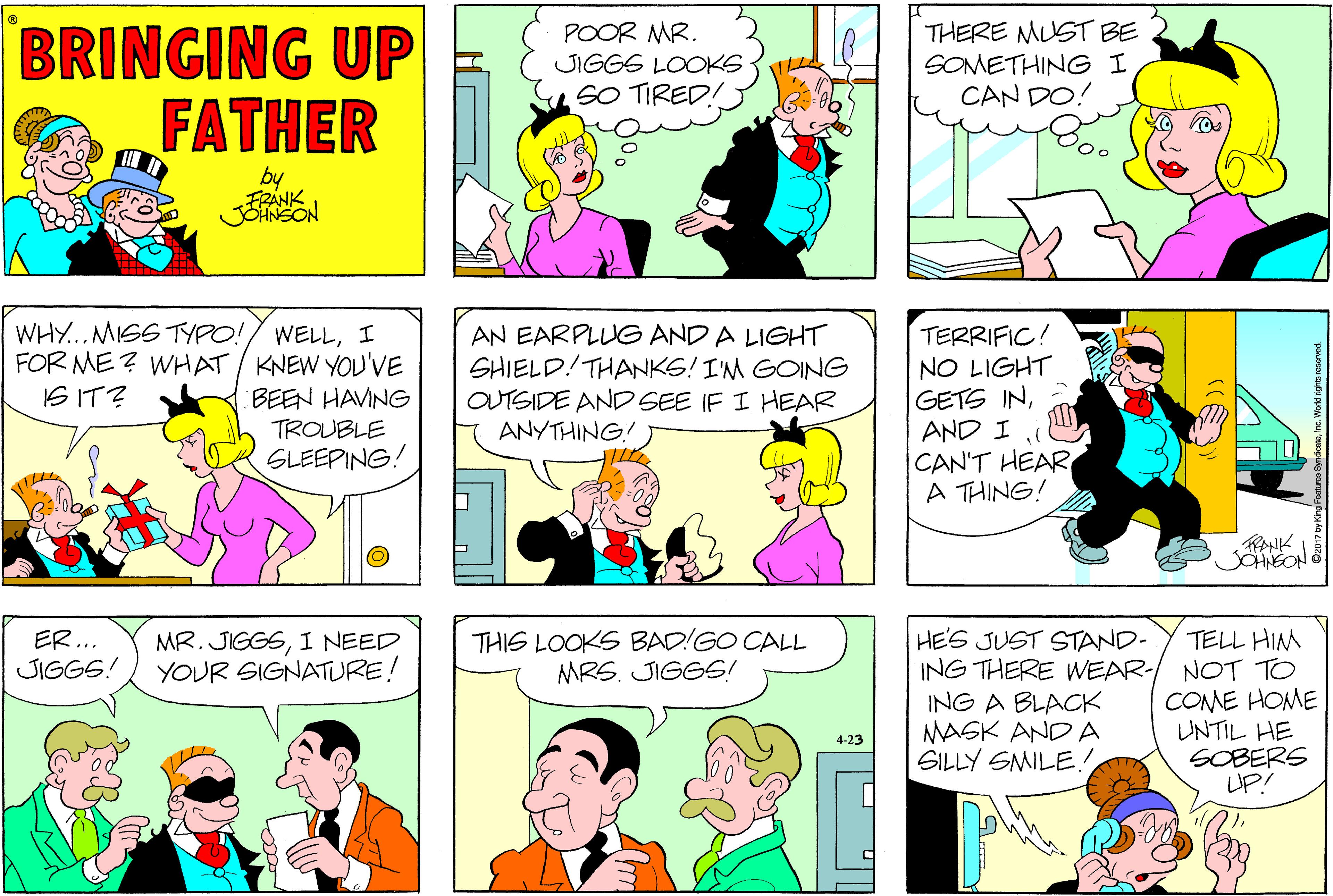 Interaction OCR: BRINGING UP FATHER POOR MR. JIGGS LOOKS SO TIRED! THERE MUST BE SOMETHING I CAN DO! by JOANSON WHY...MISS TYPO!/ WELLI FOR ME ? WHAT/ KNEW YOU'VE BEEN HAVING TROUBLE SLEEPING! AN EARPLUG AND A LIGHT SHIELD!THANKS! IM GOING OUTSIDE AND SEE IF I HEAR ANYTHING! TERRIFIC! NO LIGHT GETS INCAN'T HEAR A THING! IS IT? JOHNEON HE'S JUST STAND- ING THERE WEAR- ING A BLACK MASK AND A SILLY SMILE! ER... JIGGS! THIS LOOKS BAD!GO CALL MRS. JIGGS! TELL HIM MR. JIGGSI NEED YOUR SIGNATURE! NOT TO COME HOME UNTIL HE SOBERS UP! 4-23 BRINGING UP FATHER POOR MR. JIGGS LOOKS SO TIRED! THERE MUST BE SOMETHING I CAN DO! by JOANSON WHY...MISS TYPO!/ WELLI FOR ME ? WHAT/ KNEW YOU'VE BEEN HAVING TROUBLE SLEEPING! AN EARPLUG AND A LIGHT SHIELD!THANKS! IM GOING OUTSIDE AND SEE IF I HEAR ANYTHING! TERRIFIC! NO LIGHT GETS INAND ICAN'T HEAR A THING! IS IT? JOHNEON HE'S JUST STAND- ING THERE WEAR- ING A BLACK MASK AND A SILLY SMILE! ER... JIGGS! THIS LOOKS BAD!GO CALL MRS. JIGGS! TELL HIM MR. JIGGSI NEED YOUR SIGNATURE! NOT TO COME HOME UNTIL HE SOBERS UP! 4-23
