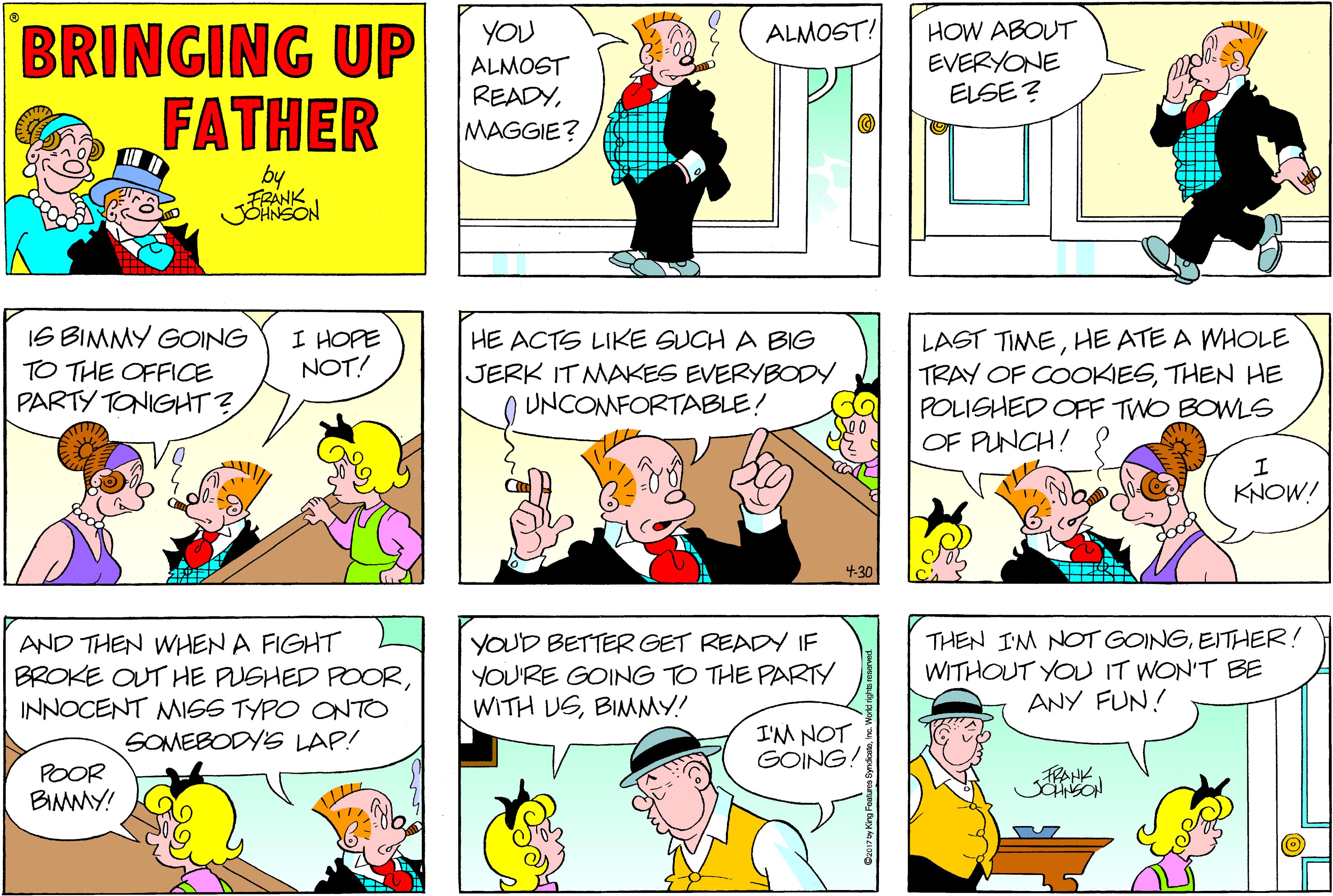 Fiction OCR: BRINGING UP FATHER HOW ABOUT EVERYONE ELSE ? YOU ALMOST! ALMOST READYMAGGIE? by FRANK IS BIMMY GOING I HOPE NOT! LAST TIMEHE ATE A WHOLE TRAY OF COOKIESTHEN HE POLISHED OFF TWO BOWLG OF PUNCH! HE ACTS LIKE SUCH A BIG TO THE OFFICE JERK IT MAKES EVERYBODY UNCONMFORTABLE! PARTY TONIGHT ? KNOW! 4-30 AND THEN WHEN A FIGHT BROKE OUT HE PUSHED POORINNOCENT MIGS TYPO ONTO SOMEBODY LAP! YOUD BETTER GET READY IF YOU'RE GOING TO THE PARTY WITH USBIMMY! THEN IM NOT GOINGEITHER! WITHOUT YOU IT WON'T BE ANY FUN! I'M NOT GOING! POOR BIMMY! FRAHK. BRINGING UP FATHER HOW ABOUT EVERYONE ELSE ? YOU ALMOST! ALMOST READYMAGGIE? by FRANK IS BIMMY GOING I HOPE NOT! LAST TIMEHE ATE A WHOLE TRAY OF COOKIESTHEN HE POLISHED OFF TWO BOWLG OF PUNCH! HE ACTS LIKE SUCH A BIG TO THE OFFICE JERK IT MAKES EVERYBODY UNCONMFORTABLE! PARTY TONIGHT ? KNOW! 4-30 AND THEN WHEN A FIGHT BROKE OUT HE PUSHED POORINNOCENT MIGS TYPO ONTO SOMEBODY LAP! YOUD BETTER GET READY IF YOU'RE GOING TO THE PARTY WITH USBIMMY! THEN IM NOT GOINGEITHER! WITHOUT YOU IT WON'T BE ANY FUN! I'M NOT GOING! POOR BIMMY! FRAHK.