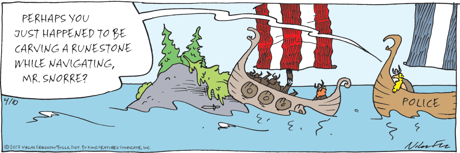 Humour OCR: PERHAPS YOU JUST HAPPENED TO BE CARVING A RUNESTONE WHILE NAVIGATINGMR. SNORRE? POLICE 4/10 ©2017 NIKLAS ERIKSSON/BULLSINC PERHAPS YOU JUST HAPPENED TO BE CARVING A RUNESTONE WHILE NAVIGATINGMR. SNORRE? POLICE 4/10 ©2017 NIKLAS ERIKSSON/BULLSDIST. BY KING FEATURES SYNDICATE