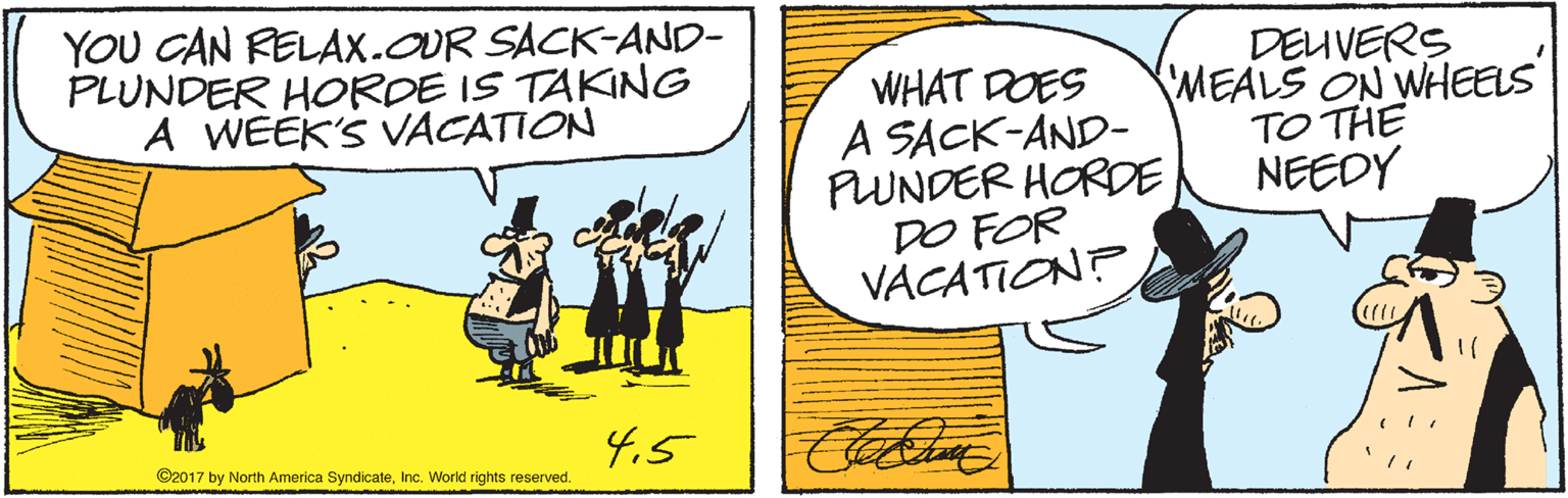 Art OCR: YOU CAN RELAX.OUR SACK-AND- PLUNDER HORDE IS TAKING A WEEK'S VACATION WHAT DOES A SACK-AND- PUNDER HORDE DO FOR VACATION? DEUVERS MEALS ON WHEELS TO THE NEEDY 4.5 ©2017 by North America SyndicateInc. World rights reserved. YOU CAN RELAX.OUR SACK-AND- PLUNDER HORDE IS TAKING A WEEK'S VACATION WHAT DOES A SACK-AND- PUNDER HORDE DO FOR VACATION? DEUVERS MEALS ON WHEELS TO THE NEEDY 4.5 ©2017 by North America SyndicateInc. World rights reserved.