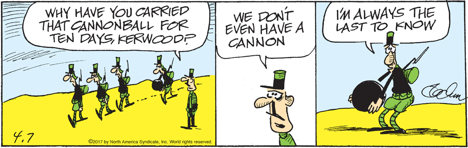 Rectangle OCR: WHY HAVE YOU CARRIED THAT CANNONBALL FOR TEN DAYSKERWOODP WE DONT EVEN HAVE A CANNON IM ALWAYS THE LAST TO KNOW 4.7 ©2017 by North America SyndicateInc. World rights reserved. WHY HAVE YOU CARRIED THAT CANNONBALL FOR TEN DAYSKERWOODP WE DONT EVEN HAVE A CANNON IM ALWAYS THE LAST TO KNOW 4.7 ©2017 by North America SyndicateInc. World rights reserved.