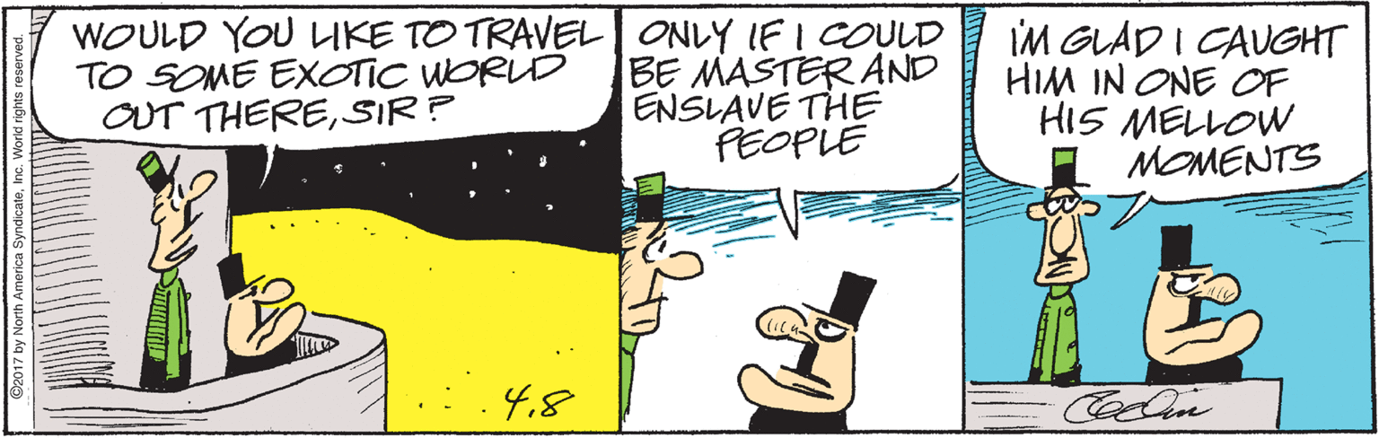 Drawing OCR: WOULD YOU LIKE TO TRAVEL| ONLY IF I COULD BE MASTER AND ENSLAVE THE PEOPLE IM GLAD I CAUGHT HIM IN ONE OF HIS MELLOW MOMENTS ? TO SOME EXOTIC WORUD OUT THERESIR? 4.8 2017 by North America Syndicatei WOULD YOU LIKE TO TRAVEL| ONLY IF I COULD BE MASTER AND ENSLAVE THE PEOPLE IM GLAD I CAUGHT HIM IN ONE OF HIS MELLOW MOMENTS ? TO SOME EXOTIC WORUD OUT THERESIR? 4.8 2017 by North America Syndicate