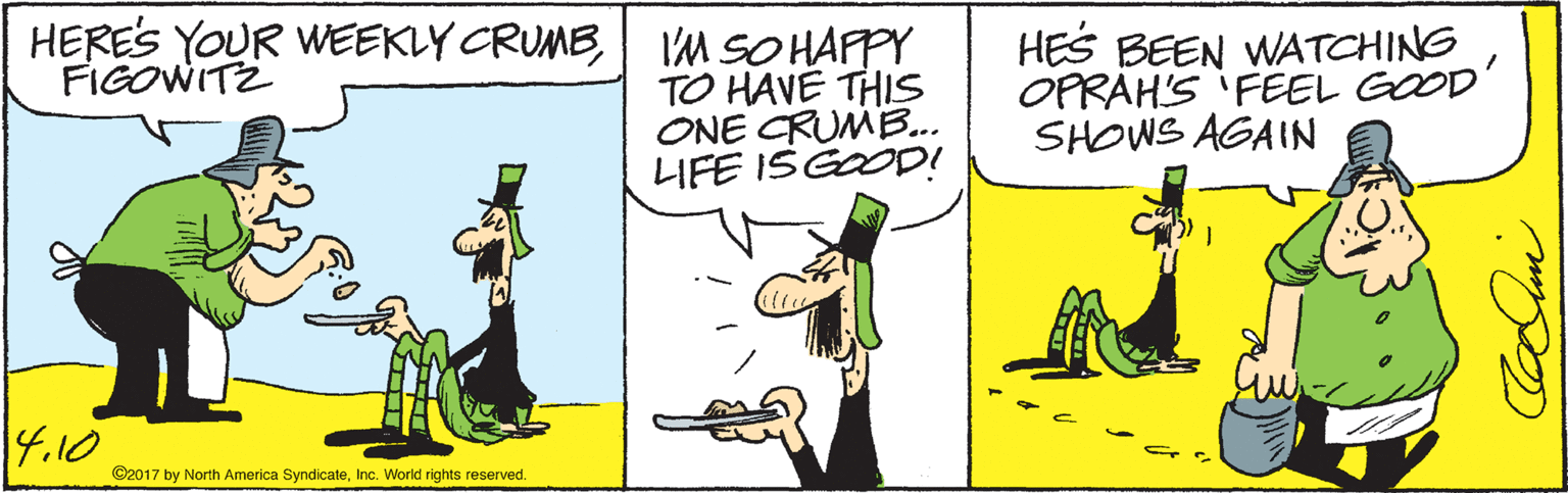 Art OCR: HERES YOUR WEEKLY CRUMB1IM SO HAPPY TO HAVE THIS ONE CRUMB... LIFE ISGOOD! HES BEEN WATCHING OPRAH'S FEEL GOOD' SHOWS AGAIN FIGOWITZ 4.10 ©2017 by North America SyndicateInc. World rights reserved. HERES YOUR WEEKLY CRUMB1IM SO HAPPY TO HAVE THIS ONE CRUMB... LIFE ISGOOD! HES BEEN WATCHING OPRAH'S FEEL GOOD' SHOWS AGAIN FIGOWITZ 4.10 ©2017 by North America SyndicateInc. World rights reserved.