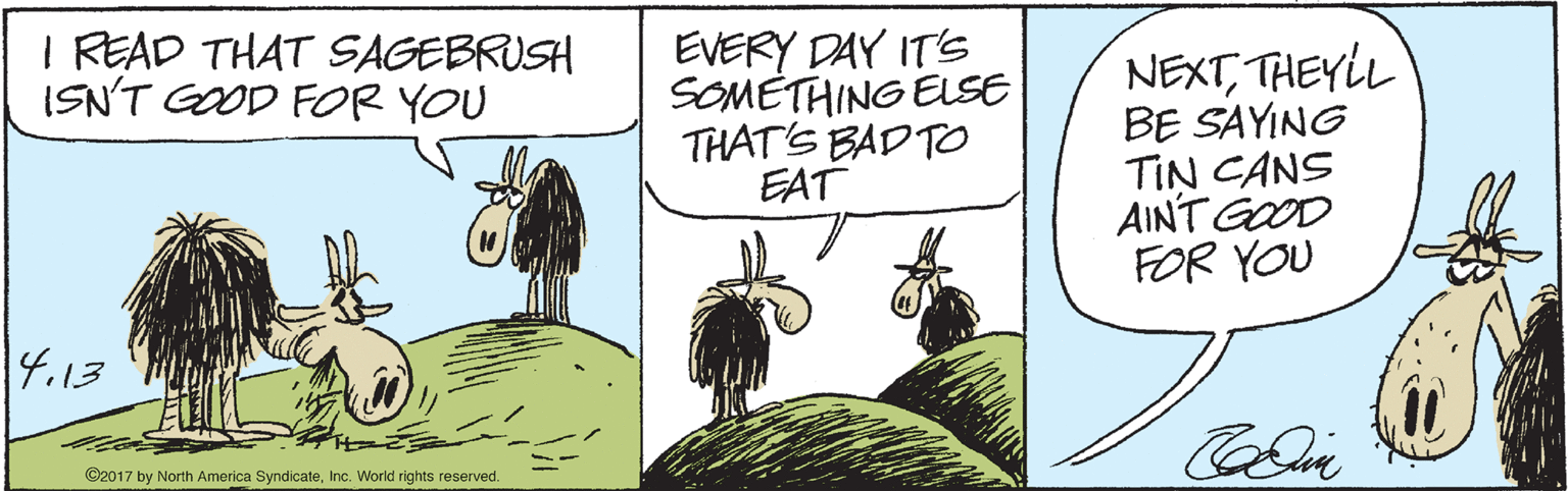 Comic book OCR: I READ THAT SAGEBRUSH ISN'T GOOD FOR YOU EVERY DAY ITS SOMETHING ELSE THAT'S BAD TO EAT NEXTTHEYL BE SAYING TIN CANS AINT GOOD FOR YOU 4.13 ©2017 by North America SyndicateInc. World rights reserved. I READ THAT SAGEBRUSH ISN'T GOOD FOR YOU EVERY DAY ITS SOMETHING ELSE THAT'S BAD TO EAT NEXTTHEYL BE SAYING TIN CANS AINT GOOD FOR YOU 4.13 ©2017 by North America SyndicateInc. World rights reserved.