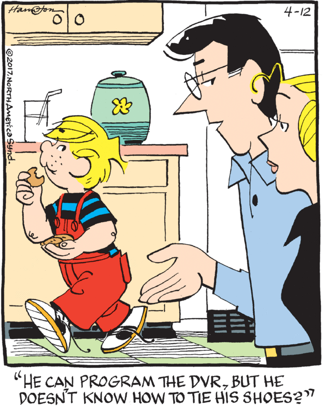 Pleased OCR: 4-12 "HE CAN PROGRAM THE DVRBUT HE DOESNT KNOW HOW TO TIE HIS SHOES?" ©2017NORTHAmerica Synd. 4-12 "HE CAN PROGRAM THE DVRBUT HE DOESNT KNOW HOW TO TIE HIS SHOES?" ©2017NORTHAmerica Synd.