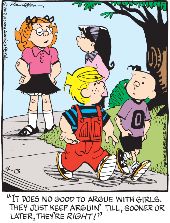 Organism OCR: Han@e 16 4-13 "IT DOES NO GOOD TO ARGUE WITH GIRLS. THEY JUST KEEP ARGUIN TILLSOONER OR LATERTHEY'RE RIGHT!" ©2017NORTH AmercaSynd. DENNISTHEMENACE.COM Han@e 16 4-13 "IT DOES NO GOOD TO ARGUE WITH GIRLS. THEY JUST KEEP ARGUIN TILLSOONER OR LATERTHEY'RE RIGHT!" ©2017NORTH AmercaSynd. DENNISTHEMENACE.COM
