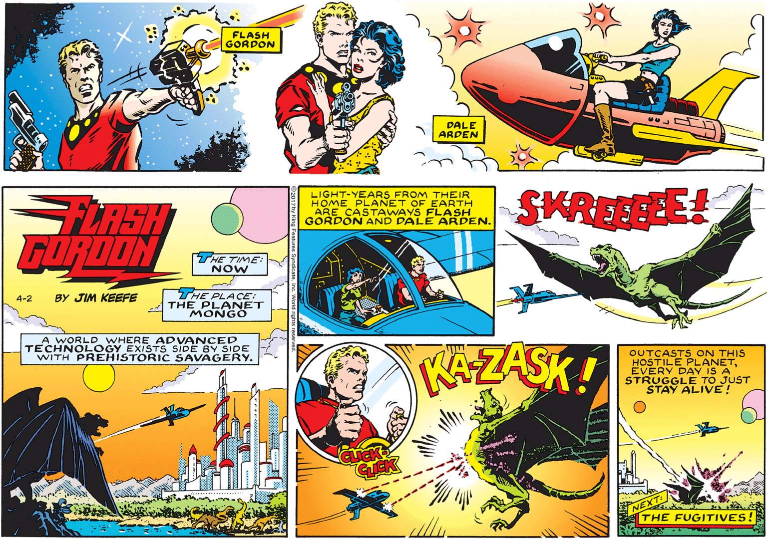 Art OCR: FLASH GORDON DALE ARDEN LIGHT-YEARS FROM THEIR HOME PLANET OF EARTH ARE CASTAWAYS FLASH GORDON AND DALE ARDEN. SKREEFE FLASH FURDON THE TIME: NOW THE PLACE: THE PLANET MONGO 4-2 BY JIM KEEFE A WORLD WHERE ADVANCED TECHNOLOGY EXISTS SIDE BY SIDE WITH PREHISTORIC SAVAGERY. KAZASK! OUTCASTS ON THIS HOSTILE PLANETEVERY DAY IS A STRUGGLE TO JUST STAY ALIVE! THE FUGITIVES! FLASH GORDON DALE ARDEN LIGHT-YEARS FROM THEIR HOME PLANET OF EARTH ARE CASTAWAYS FLASH GORDON AND DALE ARDEN. SKREEFE FLASH FURDON THE TIME: NOW THE PLACE: THE PLANET MONGO 4-2 BY JIM KEEFE A WORLD WHERE ADVANCED TECHNOLOGY EXISTS SIDE BY SIDE WITH PREHISTORIC SAVAGERY. KAZASK! OUTCASTS ON THIS HOSTILE PLANETEVERY DAY IS A STRUGGLE TO JUST STAY ALIVE! THE FUGITIVES!