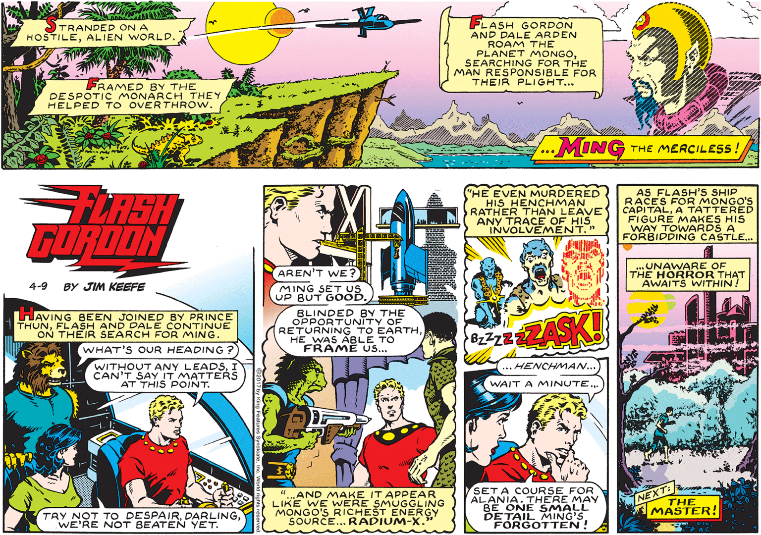 Parallel OCR: FLASH GORDON AND DALE ARDEN ROAM THE PLANET MONGOSEARCHING FOR THE MAN RESPONSIBLE FOR THEIR PLIGHT... TRANDED ON A HOSTILEALIEN WORLD. FRAMED BY THE DESPOTIC MONARCH THEY HELPED TO OVERTHROW. MING THE MERCILESS! ... FLASH GORDON ("HE EVEN MURDERED HIS HENCHMAN RATHER THAN LEAVE ANY TRACE OF HIS INVOLVEMENT." AS FLASH'S SHIP RACES FOR MONGO'S CAPITALA TATTERED FIGURE MAKES HIS WAY TOWARDS A FORBIDDING CASTLE.. ..UNAWARE OF THE HORROR THAT AWAITS WITHIN! AREN'T WE? 4-9 BY JIM KEEFE MING SET US UP BUT GOOD. HAVING BEEN JOINED BY PRINCE THUNFLASH AND DALE CONTINUE ON THEIR SEARCH FOR MING. WHAT'S OUR HEADING ? BLINDED BY THE OPPORTUNITY OF RETURNING TO EARTHHE WAS ABLE TO FRAME US... ZASK! BzZzZ WITHOUT ANY LEADSCAN'T SAY IT MATTERS AT THIS POINT. ...HENCHMAN... WAIT A MINUTE. "..AND MAKE IT APPEAR LIKE WE WERE SMUGGLING MONGO'S RICHEST ENERGY SOURCE...RADIUM-X. SET A COURSE FOR ALANIA. THERE MAY BE ONE SMALL DETAIL MING'S FORGOTTEN! NEXT THE MASTER! TRY NOT TO DESPAIRWE'RE NOT BEATEN YET. FLASH GORDON AND DALE ARDEN ROAM THE PLANET MONGOSEARCHING FOR THE MAN RESPONSIBLE FOR THEIR PLIGHT... TRANDED ON A HOSTILEALIEN WORLD. FRAMED BY THE DESPOTIC MONARCH THEY HELPED TO OVERTHROW. MING THE MERCILESS! ... FLASH GORDON ("HE EVEN MURDERED HIS HENCHMAN RATHER THAN LEAVE ANY TRACE OF HIS INVOLVEMENT." AS FLASH'S SHIP RACES FOR MONGO'S CAPITALA TATTERED FIGURE MAKES HIS WAY TOWARDS A FORBIDDING CASTLE.. ..UNAWARE OF THE HORROR THAT AWAITS WITHIN! AREN'T WE? 4-9 BY JIM KEEFE MING SET US UP BUT GOOD. HAVING BEEN JOINED BY PRINCE THUNFLASH AND DALE CONTINUE ON THEIR SEARCH FOR MING. WHAT'S OUR HEADING ? BLINDED BY THE OPPORTUNITY OF RETURNING TO EARTHHE WAS ABLE TO FRAME US... ZASK! BzZzZ WITHOUT ANY LEADSCAN'T SAY IT MATTERS AT THIS POINT. ...HENCHMAN... WAIT A MINUTE. "..AND MAKE IT APPEAR LIKE WE WERE SMUGGLING MONGO'S RICHEST ENERGY SOURCE...RADIUM-X. SET A COURSE FOR ALANIA. THERE MAY BE ONE SMALL DETAIL MING'S FORGOTTEN! NEXT THE MASTER! TRY NOT TO DESPAIRWE'RE NOT BEATEN YET.