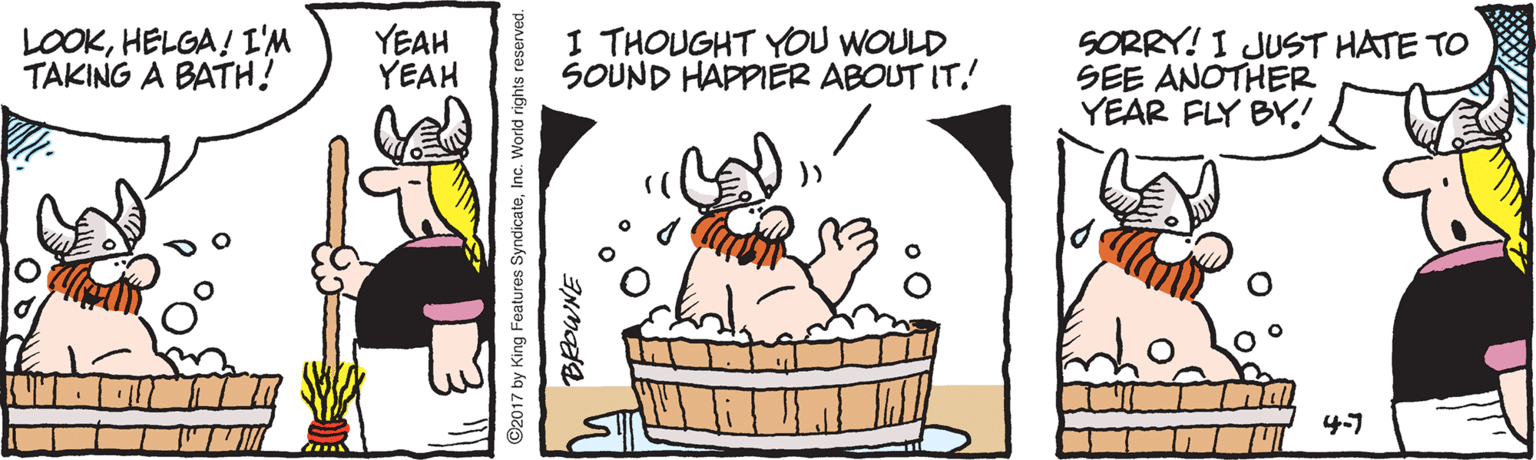 Fictional character OCR: LOOKHELGA ! I'M TAKING A BATH! YEAH YEAH I THOUGHT YOU WOULD SOUND HAPPIER ABOUT IT! SORRY! I JUST HATE TO SEE ANOTHER YEAR FLY BY! 4-7 ©2017 by King Features SyndicateInc. World rights reserved. LOOKHELGA ! I'M TAKING A BATH! YEAH YEAH I THOUGHT YOU WOULD SOUND HAPPIER ABOUT IT! SORRY! I JUST HATE TO SEE ANOTHER YEAR FLY BY! 4-7 ©2017 by King Features SyndicateInc. World rights reserved.