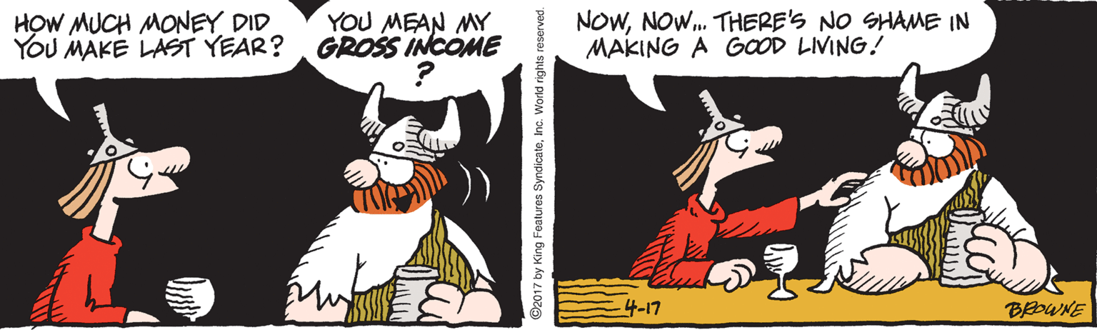 Animation OCR: HOW MUCH MONEY DID YOU MAKE LAST YEAR?GROSS INCOME NOWNOW. THERE'S NO SHAME IN MAKING A GOOD LIVING! YOU MEAN MY 4-17 BROWNE 2017 by King Features SyndicateInc. World rights reserved. HOW MUCH MONEY DID YOU MAKE LAST YEAR?GROSS INCOME NOWNOW. THERE'S NO SHAME IN MAKING A GOOD LIVING! YOU MEAN MY 4-17 BROWNE 2017 by King Features SyndicateInc. World rights reserved.