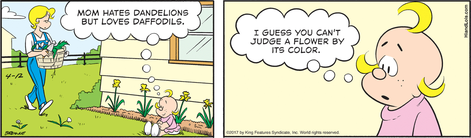 Sharing OCR: MOM HATES DANDELIONS BUT LOVES DAFFODILS. I GUESS YOU CAN'T JUDGE A FLOWER BY ITS COLOR. ?-2 BROWNE 82017 by King Features SyndicateInc. World rights reserved. MOM HATES DANDELIONS BUT LOVES DAFFODILS. I GUESS YOU CAN'T JUDGE A FLOWER BY ITS COLOR. ? -2 BROWNE 82017 by King Features SyndicateInc. World rights reserved.
