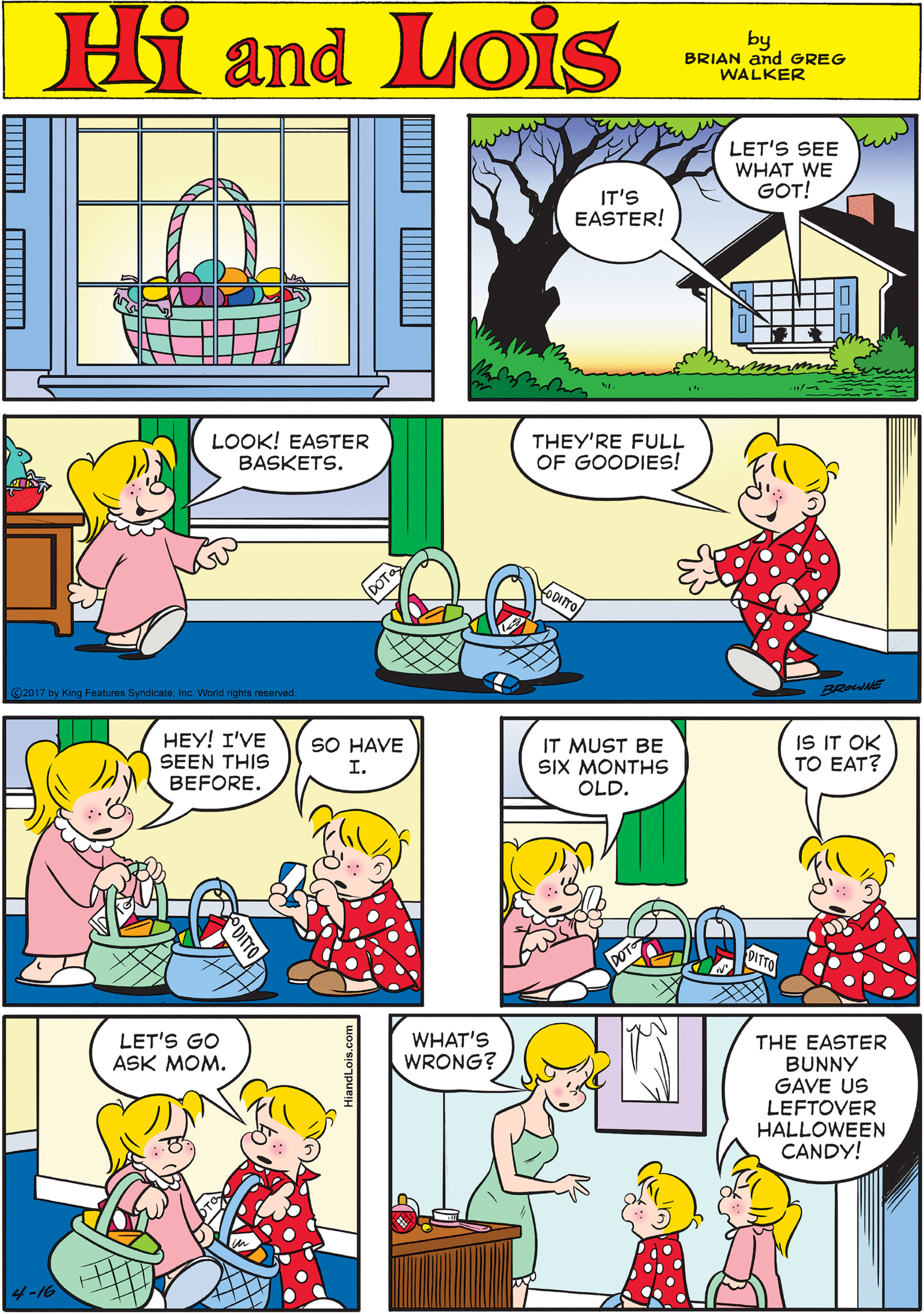 Line OCR: Hi Lois LET'S SEE WHAT WE GOT! amd IT'S EASTER! by BRIAN and GREG WALKER LOOK! EASTER BASKETS. THEY'RE FULL OF GOODIES! HEY! I'VE SEEN THIS BEFORE. SO HAVE I. ©2017 by King Features SyndicateInc. World rights reserved. IT MUST BE SIX MONTH OLD. IS IT OK TO EAT? LET'S GO ASK MOM. WHAT'S WRONG? THE EASTER BUNNY GAVE US LEFTOVER HALLOWEEN CANDY! 4-16 Hi Lois LET'S SEE WHAT WE GOT! amd IT'S EASTER! by BRIAN and GREG WALKER LOOK! EASTER BASKETS. THEY'RE FULL OF GOODIES! HEY! I'VE SEEN THIS BEFORE. SO HAVE I. ©2017 by King Features SyndicateInc. World rights reserved. IT MUST BE SIX MONTH OLD. IS IT OK TO EAT? LET'S GO ASK MOM. WHAT'S WRONG? THE EASTER BUNNY GAVE US LEFTOVER HALLOWEEN CANDY! 4-16