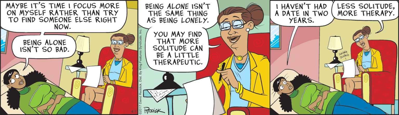 Animation OCR: MAYBE IT'S TIME I FOCUS MORE ON MYSELF RATHER THAN TRY TO FIND SOMEONE ELSÉ RIGHT NOW. BEING ALONE ISN'T THE SAME THING AS BEING LONELY. I HAVEN'T HAD A DATE IN TWO YEARS. LESS SOLITUDEMORE THERAPY. YOU MAY FIND THAT MORE SOLITUDE CAN BE A LITTLE THERAPEUTIC. BEING ALONE ISN'T SO BAD. 017 David RedcickIn MAYBE IT'S TIME I FOCUS MORE ON MYSELF RATHER THAN TRY TO FIND SOMEONE ELSÉ RIGHT NOW. BEING ALONE ISN'T THE SAME THING AS BEING LONELY. I HAVEN'T HAD A DATE IN TWO YEARS. LESS SOLITUDEMORE THERAPY. YOU MAY FIND THAT MORE SOLITUDE CAN BE A LITTLE THERAPEUTIC. BEING ALONE ISN'T SO BAD. 017 David RedcickDist. By King Features Syndicate