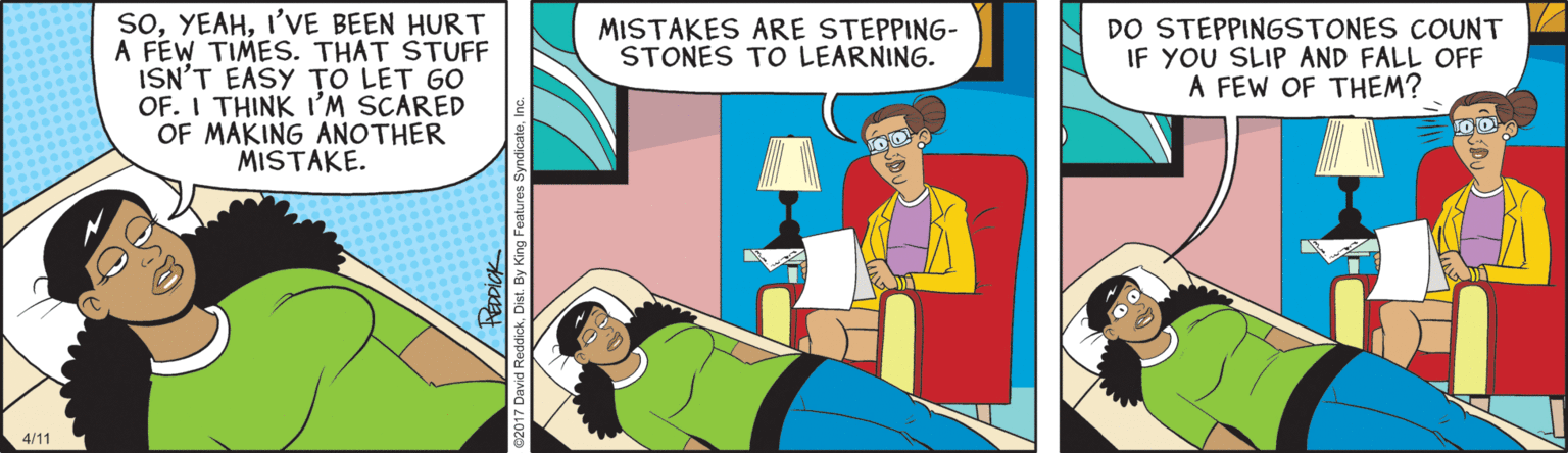 Publication OCR: soI'VE BEEN HURT A FÉW TIMES. THAT STUFF ISN'T EASY TO LET GO OF. I THINK I'M SCARED OF MAKING ANOTHER MISTAKE. DO STEPPINGSTONES COUNT IF YOU SLIP AND FALL OFF A FEW OF THEM? MISTAKES ARE STEPPING- STONES TO LEARNING. 4/11 soI'VE BEEN HURT A FÉW TIMES. THAT STUFF ISN'T EASY TO LET GO OF. I THINK I'M SCARED OF MAKING ANOTHER MISTAKE. DO STEPPINGSTONES COUNT IF YOU SLIP AND FALL OFF A FEW OF THEM? MISTAKES ARE STEPPING- STONES TO LEARNING. 4/11