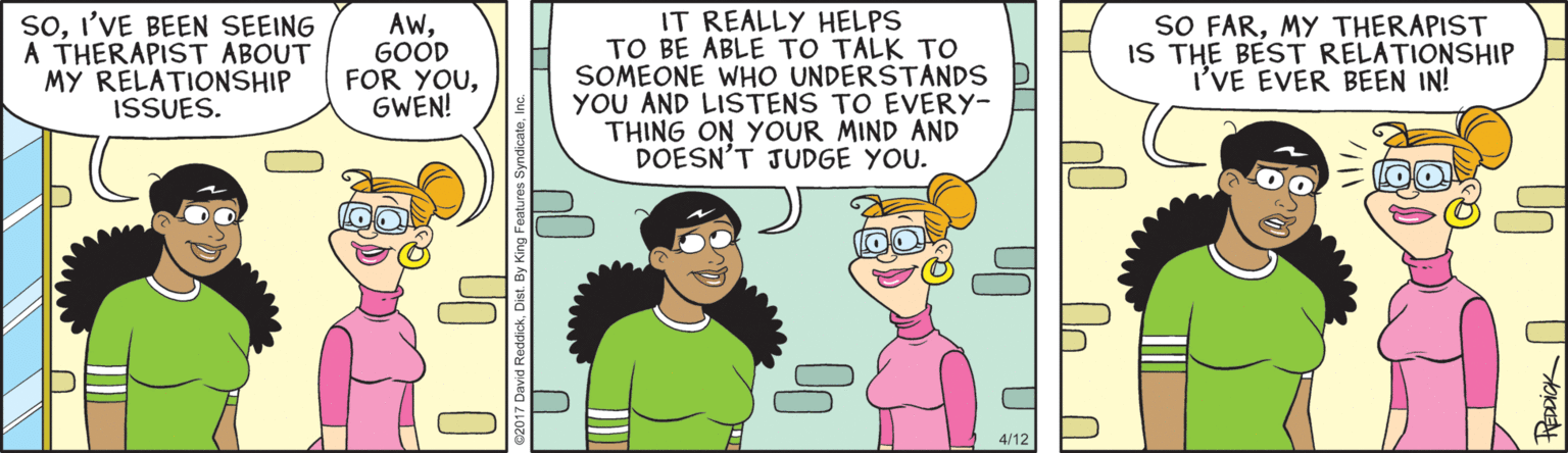 Comics OCR: soI'VE BEEN SEEING A THERAPIST ABOUT MY RELATIONSHIP ISSUES. IT REALLY HELPS TO BE ABLE TO TALK TO SOMEONE WHO UNDERŠTANDS YOU AND LISTENS TO EVERY- THING ON YOUR MIND AND DOESN'T JUDGE YOU. AwGOOD FOR YOUGWEN! SO FARMY THERAPIST IS THE BEST RELATIONSHIP I'VE EVER BEEN IN! soI'VE BEEN SEEING A THERAPIST ABOUT MY RELATIONSHIP ISSUES. IT REALLY HELPS TO BE ABLE TO TALK TO SOMEONE WHO UNDERŠTANDS YOU AND LISTENS TO EVERY- THING ON YOUR MIND AND DOESN'T JUDGE YOU. AwGOOD FOR YOUGWEN! SO FARMY THERAPIST IS THE BEST RELATIONSHIP I'VE EVER BEEN IN!