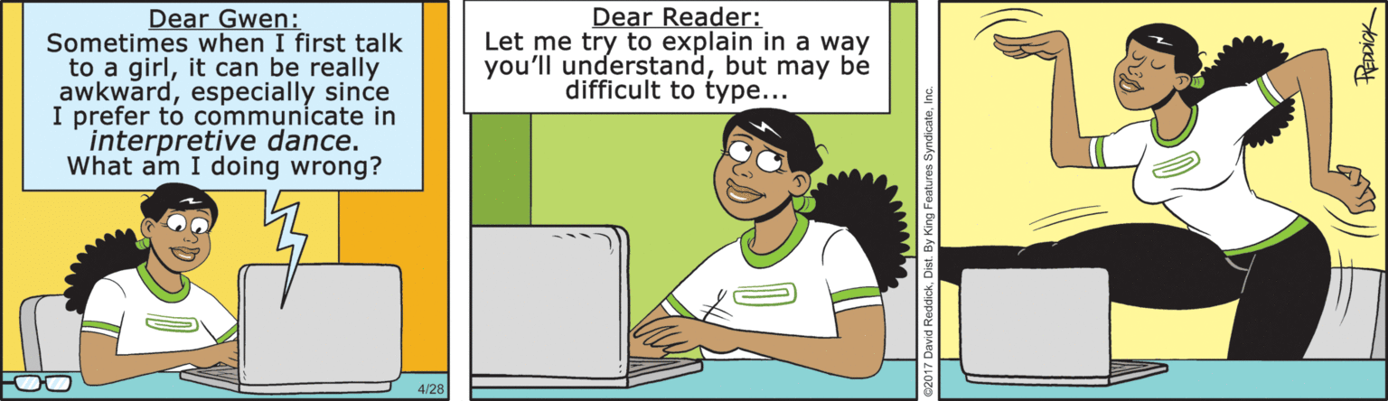 Job OCR: Dear Gwen: Sometimes when I first talk to a girlit can be really awkwardespecially since I prefer to communicate in interpretive dance. What am I doing wrong? Dear Reader: Let me try to explain in a way you'll understandbut may be difficult to type... 4/26 Dist. By King Features SyndicateI Dear Gwen: Sometimes when I first talk to a girlit can be really awkwardespecially since I prefer to communicate in interpretive dance. What am I doing wrong? Dear Reader: Let me try to explain in a way you'll understandbut may be difficult to type... 4/26 Dist. By King Features Syndicate