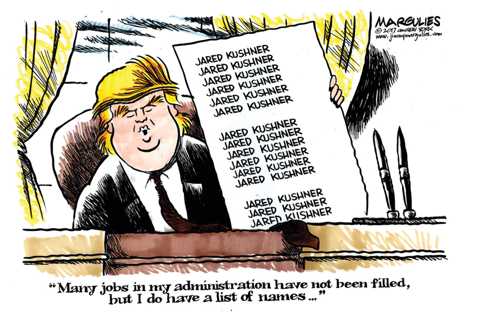 Humour OCR: MARGULIES Oi7 auNEw YORK www. jimmymargulies.com JARED KUSHNER JARED KUSHNER JARED KUSHNER JARED KUSHNER JARED KUSHNER JARED KUSHNER JARED KUSHNER JARED KUSHNER JARED KUSHNER JARED KUSHNER JARED KUSHNER JARED KUSHNER JARED KUSHNER JARED KUSHNER JARED KIISHNER “Many jobs in my administration have not been filledbut I do have a list of names 99 ... MARGULIES Oi7 auNEw YORK www. jimmymargulies.com JARED KUSHNER JARED KUSHNER JARED KUSHNER JARED KUSHNER JARED KUSHNER JARED KUSHNER JARED KUSHNER JARED KUSHNER JARED KUSHNER JARED KUSHNER JARED KUSHNER JARED KUSHNER JARED KUSHNER JARED KUSHNER JARED KIISHNER “Many jobs in my administration have not been filledbut I do have a list of names 99 ...
