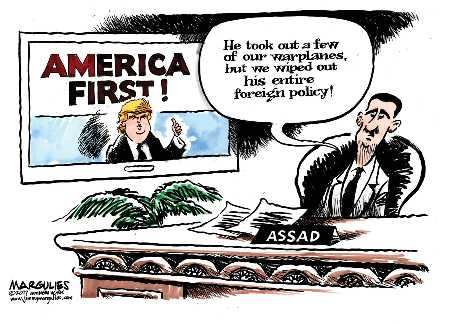 Publication OCR: AMERICA FIRST! He took out a few of our warplanesbut we wiped out his entire foreigin policy! ASSAD MARGULIES ©L017 amNEN YORK www.jimmymangulies .com AMERICA FIRST! He took out a few of our warplanesbut we wiped out his entire foreigin policy! ASSAD MARGULIES ©L017 amNEN YORK www.jimmymangulies .com