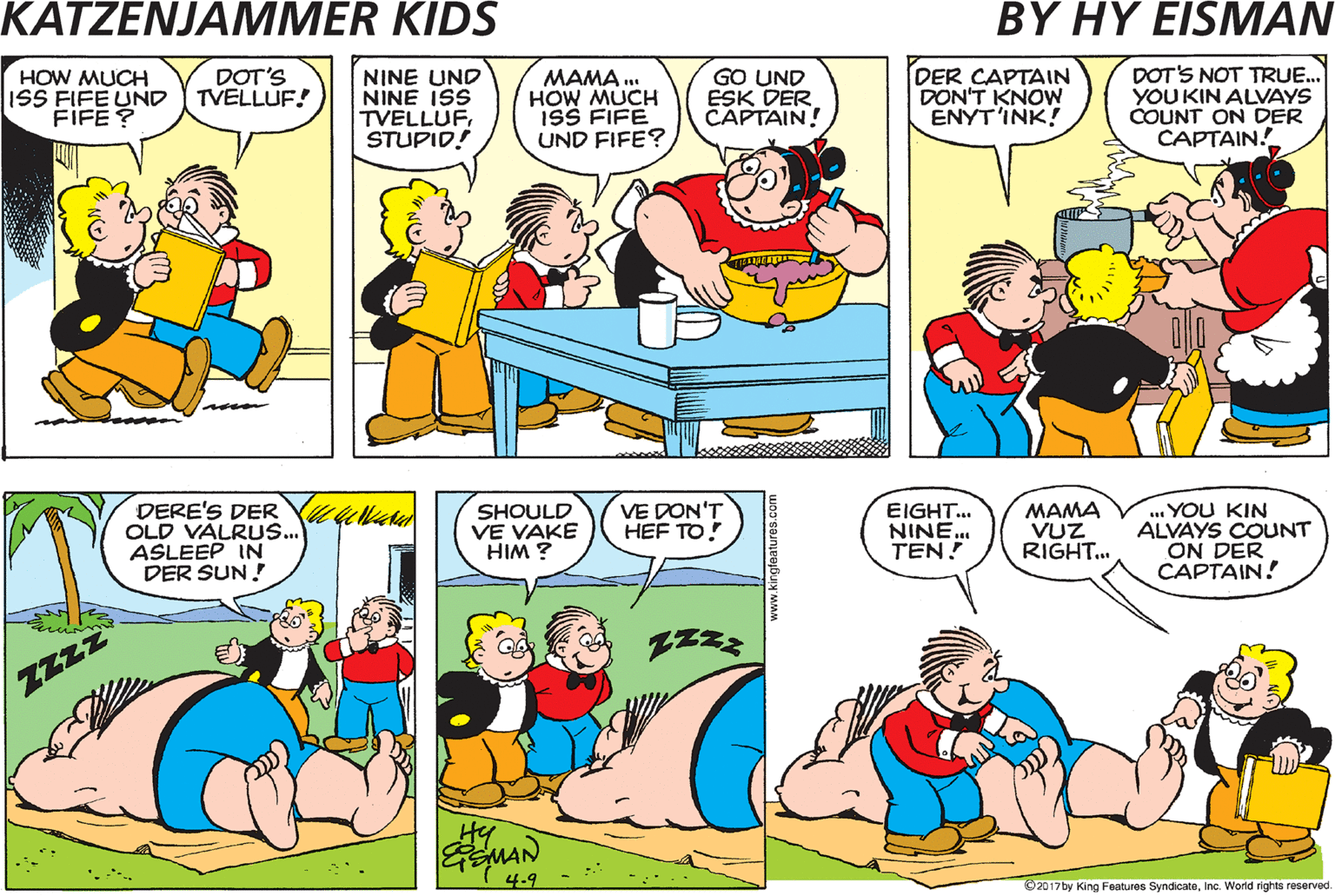Comics OCR: HOW MUCH ISS T'REE UNDTREE DOT'S FIFE! HOW MUCH ISS FIFE UND FIFE ? MAMA . HOW MUCH ISS FIFE UND FIFE? DER CAPTAIN DON'T KNOW ENYT'INK! DOT'S NOT TRUE. YOU KIN ALVAYS COUNT ON DER CAPTAIN. DOT'S TVELLUF! NINE UND NINE ISS TVELLUFSTUPID! GO UND ESK DER CAPTAIN! LET'S FIND DER CAPTAIN. DERE'S DER YUalal OLD VALRUS.. ASLEEP IN DER SUN! SHOULD VE VAKE HIM ? VE'LL SEE IF HE KNOWS! VE DON'T HEF TO! EIGHT. NINE. TEN! MAMA VUZ RIGHT... ... YOU KIN ALVAYS COUNT ON DER CAPTAIN! ZZzZ Hy MAN 4-9 Dz01ty King Foaturos SyndicatoInc. World nights reserved HOW MUCH ISS T'REE UNDTREE DOT'S FIFE! HOW MUCH ISS FIFE UND FIFE ? MAMA . HOW MUCH ISS FIFE UND FIFE? DER CAPTAIN DON'T KNOW ENYT'INK! DOT'S NOT TRUE. YOU KIN ALVAYS COUNT ON DER CAPTAIN. DOT'S TVELLUF! NINE UND NINE ISS TVELLUFSTUPID! GO UND ESK DER CAPTAIN! LET'S FIND DER CAPTAIN. DERE'S DER YUalal OLD VALRUS.. ASLEEP IN DER SUN! SHOULD VE VAKE HIM ? VE'LL SEE IF HE KNOWS! VE DON'T HEF TO! EIGHT. NINE. TEN! MAMA VUZ RIGHT... ... YOU KIN ALVAYS COUNT ON DER CAPTAIN! ZZzZ Hy MAN 4-9 Dz01ty King Foaturos SyndicatoInc. World nights reserved
