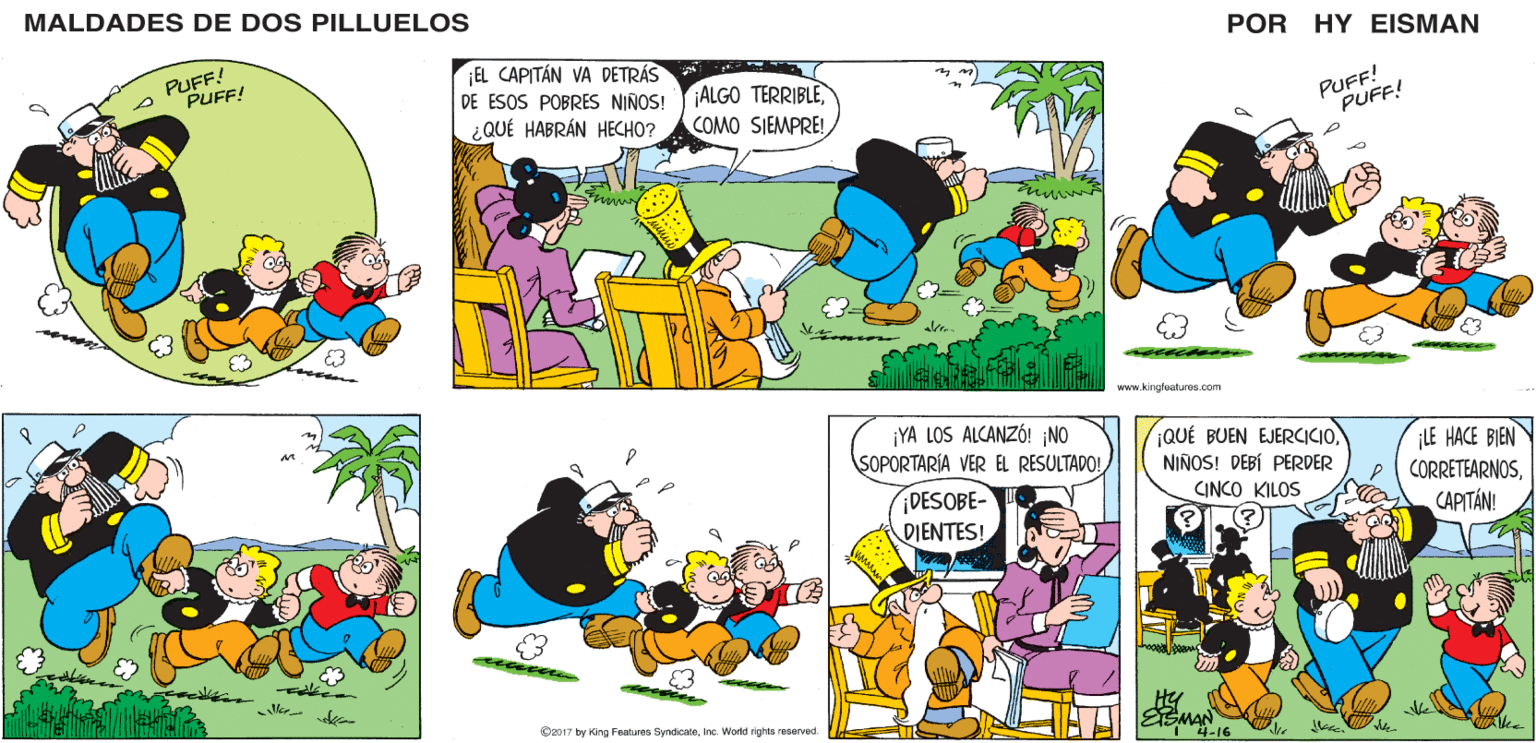 Organism OCR: MALDADES DE DOS PILLUELOS POR HY EISMAN EL CAPITÁN VA DETRÁS ALGO TERRIBLECOMO SIEMPRE! PUFF! PUFF! DE ESOS POBRES NIÑOS! ¿QUÉ HABRÁN HECHO? www.kingfeaturos.com ¡YA LOS ALCANZÓ! ¡NO SOPORTARÍA VER EL RESULTADO! QUÉ BUEN EJERCICIONIÑOS! DEBÍ PERDER ¡LE HACE BIEN CORRETEARNOSCAPITÁN! CINCO KILOS ¡DESOBE- DIENTES! ESMAN 4-16 ©2017 by King Featuroa SyndicateInc. World rights reserved. MALDADES DE DOS PILLUELOS POR HY EISMAN EL CAPITÁN VA DETRÁS ALGO TERRIBLECOMO SIEMPRE! PUFF! PUFF! DE ESOS POBRES NIÑOS! ¿QUÉ HABRÁN HECHO? www.kingfeaturos.com ¡YA LOS ALCANZÓ! ¡NO SOPORTARÍA VER EL RESULTADO! QUÉ BUEN EJERCICIONIÑOS! DEBÍ PERDER ¡LE HACE BIEN CORRETEARNOSCAPITÁN! CINCO KILOS ¡DESOBE- DIENTES! ESMAN 4-16 ©2017 by King Featuroa SyndicateInc. World rights reserved.