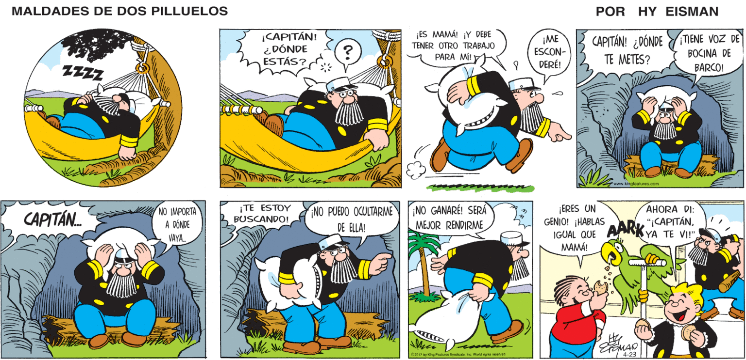Sharing OCR: MALDADES DE DOS PILLUELOS POR HY EISMAN |CAPITÁN! ¿DÓNDE ESTÁS? ¡ES MAMÁ! ¡Y DEBE TENER OTRO TRABAJO TIENE VOZ DE BOCINA DE CAPITÁN! ¿DÓNDE ¡ME ESCON- DERÉ! PARA MÍ! TE METES? BARCO! www.kingfeatures.com ¡TE ESTOY BUSCANDO! NO PUEDO OCULTARME DE ELLA! ¡NO GANARÉ! SERÁ MEJOR RENDIRME ¡ERES UN GENIO! ¡HABLAS IGUAL QUE AARK AHORA DI: ";CAPITÁNMAMÁ! Featuree DyndienteIne. World righta rservad 4-23 MALDADES DE DOS PILLUELOS POR HY EISMAN |CAPITÁN! ¿DÓNDE ESTÁS? ¡ES MAMÁ! ¡Y DEBE TENER OTRO TRABAJO TIENE VOZ DE BOCINA DE CAPITÁN! ¿DÓNDE ¡ME ESCON- DERÉ! PARA MÍ! TE METES? BARCO! www.kingfeatures.com ¡TE ESTOY BUSCANDO! NO PUEDO OCULTARME DE ELLA! ¡NO GANARÉ! SERÁ MEJOR RENDIRME ¡ERES UN GENIO! ¡HABLAS IGUAL QUE AARK AHORA DI: ";CAPITÁNYA TE VI!"MAMÁ! Featuree DyndienteIne. World righta rservad 4-23