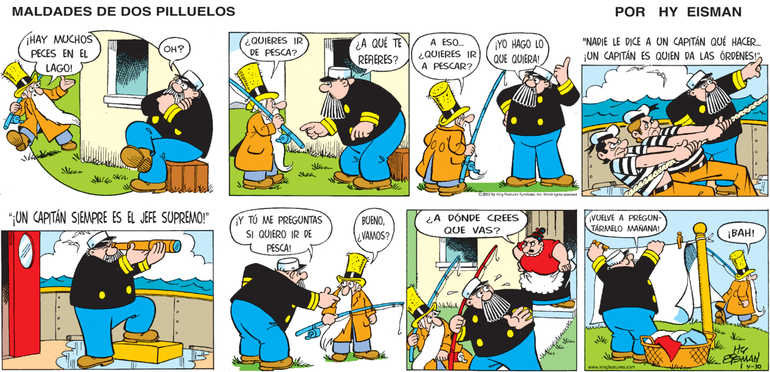 Font OCR: MALDADES DE DOS PILLUELOS POR HY EISMAN ¿QUIERES IR DE PESCA? A ESO. ¿QUIERES IR A PESCAR? ¡YO HAGO LO QUE QUIERA! "NADIE LE DICE A UN CAPITÁN QUÉ HACER. ¡UN CAPITÁN ES QUIEN DA LAS ÓRDENES!"¿A QUÉ TE REFERES? S 2011 by King Feaures Syndicate. Inc Werid rights reserved Y TÚ ME PREGUNTAS SI QUIERO IR DE VUELVE A PREGUN- TÁRMELO MAÑANA! BUENO¿A DÓNDE CREES ¿VAMOS? QUE VAS? ¡BAH! PESCA! Mic EMAN www kincteatures.com 4-30 MALDADES DE DOS PILLUELOS POR HY EISMAN ¿QUIERES IR DE PESCA? A ESO. ¿QUIERES IR A PESCAR? ¡YO HAGO LO QUE QUIERA! "NADIE LE DICE A UN CAPITÁN QUÉ HACER. ¡UN CAPITÁN ES QUIEN DA LAS ÓRDENES!"¿A QUÉ TE REFERES? S 2011 by King Feaures Syndicate. Inc Werid rights reserved Y TÚ ME PREGUNTAS SI QUIERO IR DE VUELVE A PREGUN- TÁRMELO MAÑANA! BUENO¿A DÓNDE CREES ¿VAMOS? QUE VAS? ¡BAH! PESCA! Mic EMAN www kincteatures.com 4-30