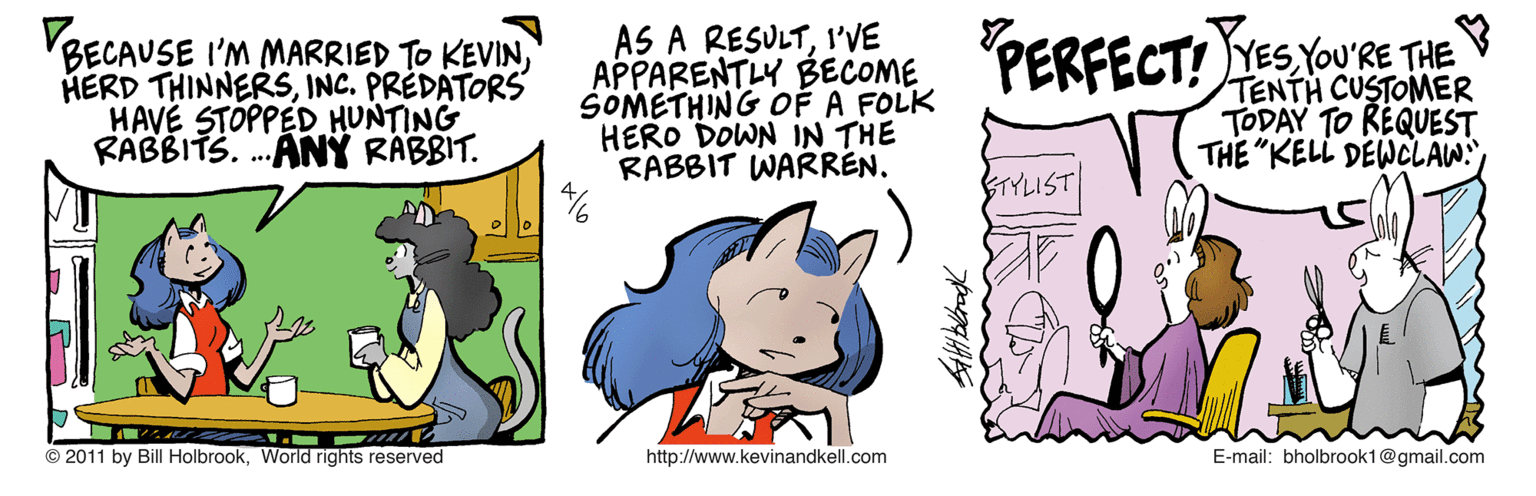 Fictional character OCR: AS A RESULTI'VE APPARENTLY BECOME SOMETHING OF A FOLK HERO DOWN IN THE RABBIT WARREN. PERFECT! YESYOURE THE VBECAUSE I'M MARRIED TO KEVININC. PRÉDATORS HAVE STOPPED HUNTING RABBITS. .ANÝ RABBIT. TENTH CUSTOMER TODAY TO REQUEST THE "KELL DEWCLAW: BTYLIST © 2011 by Bill HolbrookWorid rights reserved http://www.kevinandkell.com E-mail: bholbrook1@gmail.com AS A RESULTI'VE APPARENTLY BECOME SOMETHING OF A FOLK HERO DOWN IN THE RABBIT WARREN. PERFECT! YESYOURE THE VBECAUSE I'M MARRIED TO KEVINHERD THINNERSINC. PRÉDATORS HAVE STOPPED HUNTING RABBITS. .ANÝ RABBIT. TENTH CUSTOMER TODAY TO REQUEST THE "KELL DEWCLAW: BTYLIST © 2011 by Bill HolbrookWorid rights reserved http://www.kevinandkell.com E-mail: bholbrook1@gmail.com