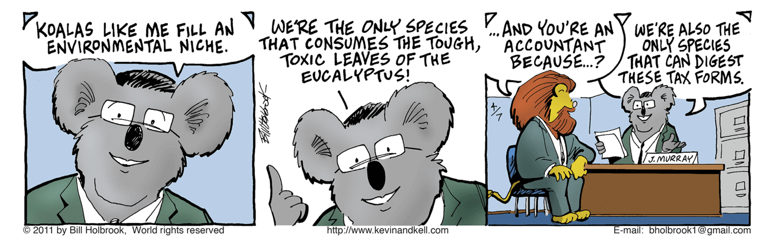 Art OCR: KOALAS LIKE ME FILL AN WERE THE ONLY SPECIES .AND YOU'RE ANY WE'RE ALSO THE THAT CONSUMES THE TOUGHTOXIC LEAVES OF THE EUCA?YPTUS! ACCOUNTANT BECAUSE.? ONLY SPECIES THAT CAN DIGEST THESE TAX FORMS. ENVIRONMENTAL NICHE. J.MURRAY/ © 2011 by Bill HolbrookWorld rights reserved http://www.kevinandkell.com E-mail: bholbrook1@gmail.com |?1 )| KOALAS LIKE ME FILL AN WERE THE ONLY SPECIES .AND YOU'RE ANY WE'RE ALSO THE THAT CONSUMES THE TOUGHTOXIC LEAVES OF THE EUCA ? YPTUS ! ACCOUNTANT BECAUSE.? ONLY SPECIES THAT CAN DIGEST THESE TAX FORMS. ENVIRONMENTAL NICHE. J.MURRAY/ © 2011 by Bill HolbrookWorld rights reserved http://www.kevinandkell.com E-mail: bholbrook1@gmail.com | ? 1 ) |