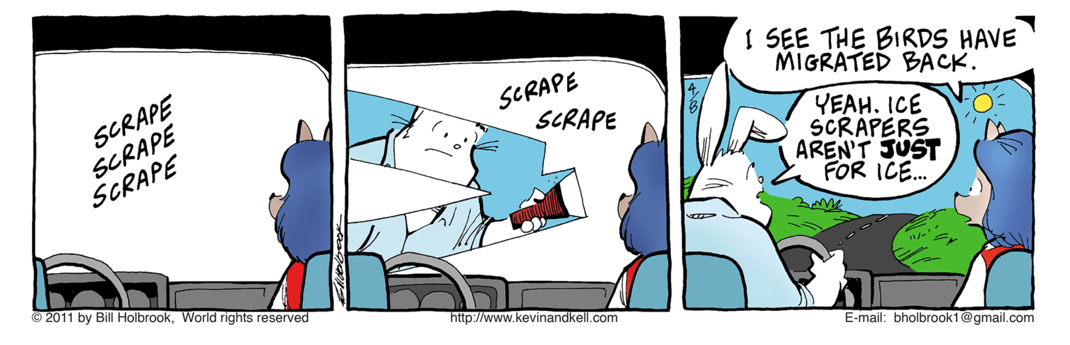 Fictional character OCR: SCRAPE SCRAPE SCRAPE SCRAPE SCRAPE I SEE THE BIRDS HAVE MIGRATED BACK. YEAH. ICE SCRAPERS AREN'T JUST FOR ICE. © 2011 by Bill HolbrookWorld rights reserved http://www.kevinandkell.com E-mail: bholbrook1@gmail.com SCRAPE SCRAPE SCRAPE SCRAPE SCRAPE I SEE THE BIRDS HAVE MIGRATED BACK. YEAH. ICE SCRAPERS AREN'T JUST FOR ICE. © 2011 by Bill HolbrookWorld rights reserved http://www.kevinandkell.com E-mail: bholbrook1@gmail.com
