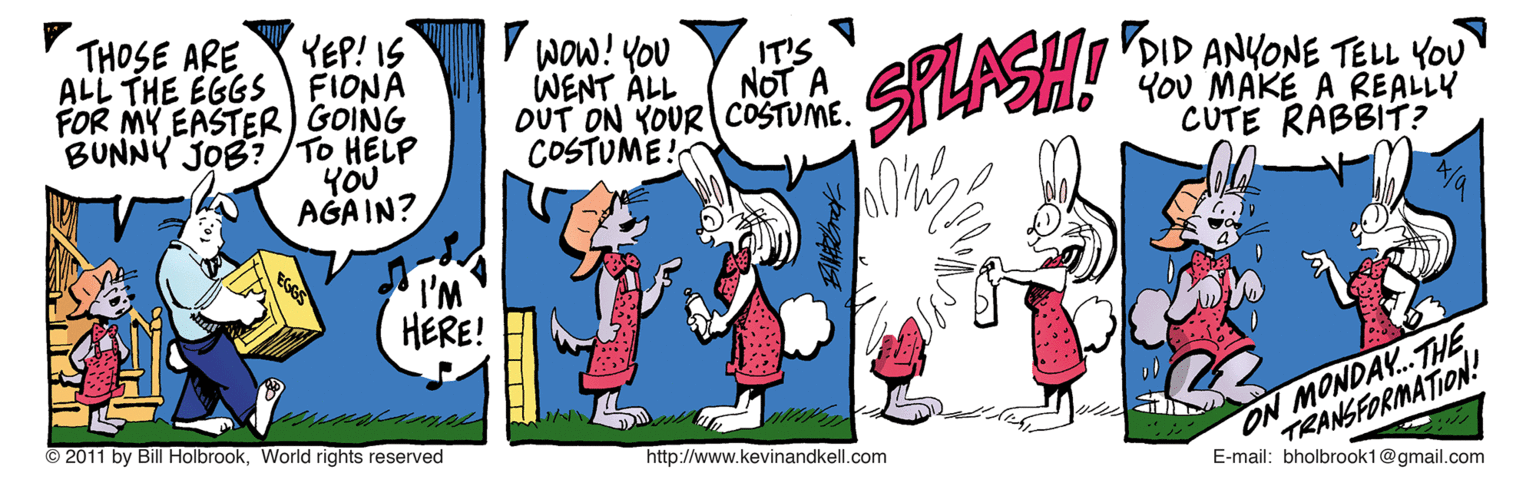 Drawing OCR: THOSE ARE ALL THE EGGS FIONA FOR MY EASTER) GOING BUNNY JOB?/TO HELP YEP! IS V wow! YoU SFLASH! IT'S DID ANYONE TELL YOU YoU MAKE A REALLY CUTE RABBIT? WENT ALL NOT A OUT ON YOUR COSTUME. COSTUME ! YOU AGAIN? I'M HERE! TRANSFORMATION! E-mail: bholbrook1@gmail.com © 2011 by Bill HolbrookWorld rights reserved http://www.kevinandkell.com ON MONDAY..THE THOSE ARE ALL THE EGGS FIONA FOR MY EASTER) GOING BUNNY JOB?/TO HELP YEP! IS V wow! YoU SFLASH! IT'S DID ANYONE TELL YOU YoU MAKE A REALLY CUTE RABBIT? WENT ALL NOT A OUT ON YOUR COSTUME. COSTUME ! YOU AGAIN? I'M HERE! TRANSFORMATION! E-mail: bholbrook1@gmail.com © 2011 by Bill HolbrookWorld rights reserved http://www.kevinandkell.com ON MONDAY..THE