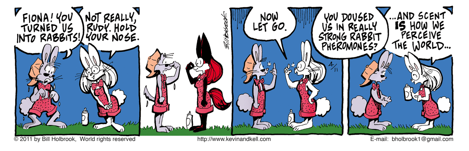 Rectangle OCR: FIONA! YOU NOT REALLYTURNED US RUDY. HOLD INTO RABBITS!KOUR NOSE. YoU DOUSED VS IN REALLY STRONG RABBIT PHEROMONES? .. AND SCENT IS HOW WE PERCEIVE THE WORLD.. NOW LET GO. ©2011 by Bill HolbrookWorld rights reserved http://www.kevinandkell.com E-mail: bholbrook1@gmail.com FIONA! YOU NOT REALLYTURNED US RUDY. HOLD INTO RABBITS!KOUR NOSE. YoU DOUSED VS IN REALLY STRONG RABBIT PHEROMONES? .. AND SCENT IS HOW WE PERCEIVE THE WORLD.. NOW LET GO. ©2011 by Bill HolbrookWorld rights reserved http://www.kevinandkell.com E-mail: bholbrook1@gmail.com