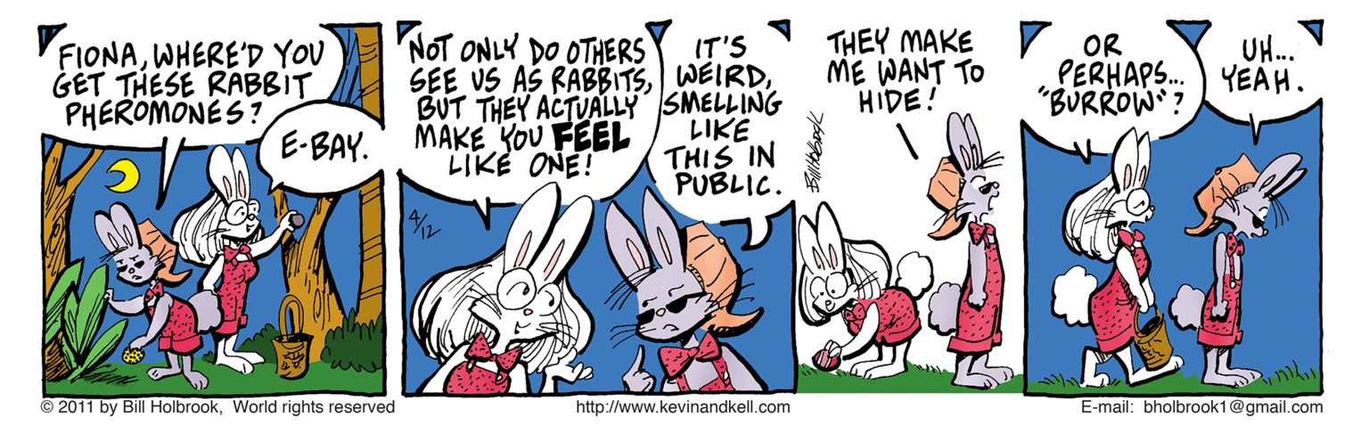 Humour OCR: THEY MAKE r OR PERHAPS. "BURROW? NOT ONLY DO OTHERS VFIONAWHERE'D YOU GET THESE RABBIT PHEROMONES? UH... ????. IT'S SEE US AS RABBITSBUT THEY ACTUALLY SMELLING LIKE THIS IN PUBLIC. ME WANT TO HIDE! E-BAY. MAKE YoU FEEL LIKE ONE! © 2011 by BillHolbrookWorld rights reserved http://www.kevinandkell.com E-mail: bholbrook1@gmail.com THEY MAKE r OR PERHAPS. "BURROW? NOT ONLY DO OTHERS VFIONAWHERE'D YOU GET THESE RABBIT PHEROMONES? UH... ????. IT'S SEE US AS RABBITSBUT THEY ACTUALLY SMELLING LIKE THIS IN PUBLIC. ME WANT TO HIDE! E-BAY. MAKE YoU FEEL LIKE ONE! © 2011 by BillHolbrookWorld rights reserved http://www.kevinandkell.com E-mail: bholbrook1@gmail.com