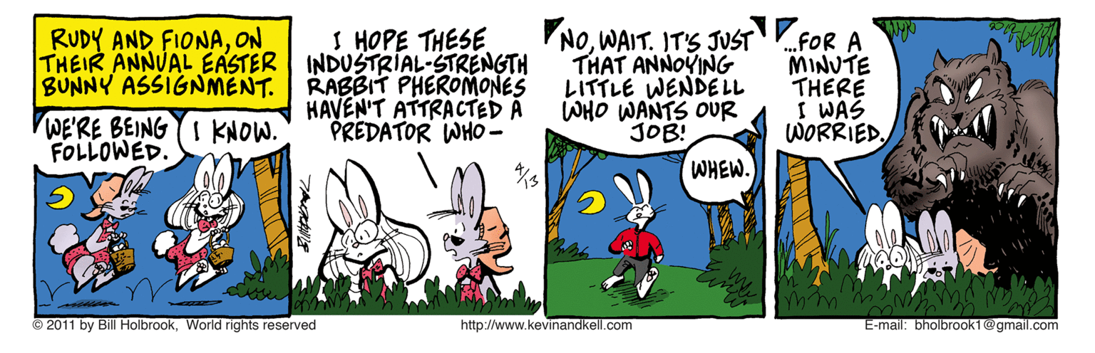 Illustration OCR: RUDY AND FIONAON SHOPE THESE THEIR ANNUAL EASTER INDUSTRIAL-STRENGTH RABBIT PHEROMONES HAVEN'T ATTRACTED A PREDATOR WHO0 - NOWAIT. IT'S JUST .FOR A THAT ANNOYING LITTLE WENDE LL WHO WANTS OUR JOB! MINUTE THERE I WAS WORRIEDBUNNY ASSIGNMENT. WE'RE BEING I KNOW. FOLLOWED. WHEW. © 2011 by Bill HolbrookWorld rights reserved http://www.kevinandkell.com E-mail: bholbrook1@gmail.com RUDY AND FIONAON SHOPE THESE THEIR ANNUAL EASTER INDUSTRIAL-STRENGTH RABBIT PHEROMONES HAVEN'T ATTRACTED A PREDATOR WHO0 - NOWAIT. IT'S JUST .FOR A THAT ANNOYING LITTLE WENDE LL WHO WANTS OUR JOB! MINUTE THERE I WAS WORRIEDBUNNY ASSIGNMENT. WE'RE BEING I KNOW. FOLLOWED. WHEW. © 2011 by Bill HolbrookWorld rights reserved http://www.kevinandkell.com E-mail: bholbrook1@gmail.com
