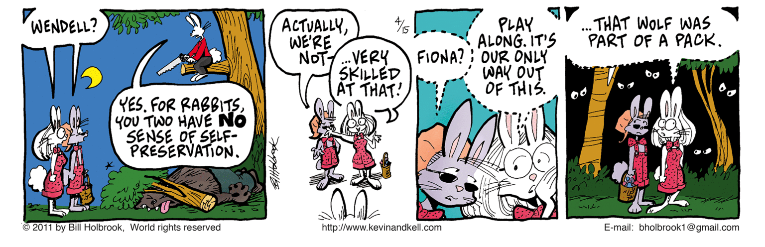 Comic book OCR: WENDELL? .THAT WOLF WAS PART OF A PACK. ACTUALLYWE'RE NOT. VERY SKI?LED AT THAT! PLAY ALONG. IT'S FIONA? : OUR ONLY WAK OUT OF THIS. YES. FOR RABBITSYOU TWO HAVE NÓ SENSE OF SELF- PRESERVATION. © 2011 by Bill HolbrookWorld rights reserved http://www.kevinandkell.com E-mail: bholbrook1@gmail.com WENDELL? .THAT WOLF WAS PART OF A PACK. ACTUALLYWE'RE NOT. VERY SKI ? LED AT THAT! PLAY ALONG. IT'S FIONA? : OUR ONLY WAK OUT OF THIS. YES. FOR RABBITSYOU TWO HAVE NÓ SENSE OF SELF- PRESERVATION. © 2011 by Bill HolbrookWorld rights reserved http://www.kevinandkell.com E-mail: bholbrook1@gmail.com