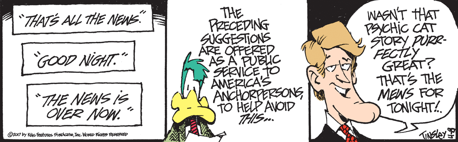 Sharing OCR: THE PRECEDING SUGGESTIONS ÅRE OFFERED AS A PUBUC SERVICE TO AMERICA'S ANCHORPERSONSTO HELP AVOID THIS. "THATS ALL THE NEWE" WASNT HAT PSYCHIC CAT STORY PURR- FECTLY GREÁT? THAT'S THE MENS FOR TONIGHT!. GOOD NIGHT." *THE NEWS iS OVER NOW. @z017 by KiG Features SicateInc. Worto RiGHS RSERIED THE PRECEDING SUGGESTIONS ÅRE OFFERED AS A PUBUC SERVICE TO AMERICA'S ANCHORPERSONSTO HELP AVOID THIS. "THATS ALL THE NEWE" WASNT HAT PSYCHIC CAT STORY PURR- FECTLY GREÁT? THAT'S THE MENS FOR TONIGHT!. GOOD NIGHT." *THE NEWS iS OVER NOW. @z017 by KiG Features SicateInc. Worto RiGHS RSERIED