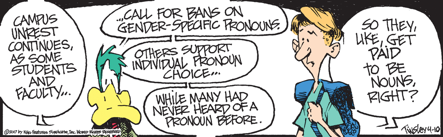 Artwork OCR: „CALL FOR BANS ON GENDER-SPECFIC PRONOUNS CAMPUS UNREST CONTINUESAS SOME STUDENTS AND FACULTY. SO THEYGET PÄID to BE NOUNSRIGHT? OTHERS SUPPORT INDIVIDUAL FRONbUN ZHOICE.. WHILE MANY HAD NEVER HEARD OFA PRONOUN BEFORE. @z017 by Kie features SyicateInc. WORID RGHS Tisleya-to „CALL FOR BANS ON GENDER-SPECFIC PRONOUNS CAMPUS UNREST CONTINUESAS SOME STUDENTS AND FACULTY. SO THEYGET PÄID to BE NOUNSRIGHT? OTHERS SUPPORT INDIVIDUAL FRONbUN ZHOICE.. WHILE MANY HAD NEVER HEARD OFA PRONOUN BEFORE. @z017 by Kie features SyicateInc. WORID RGHS Tisleya-to