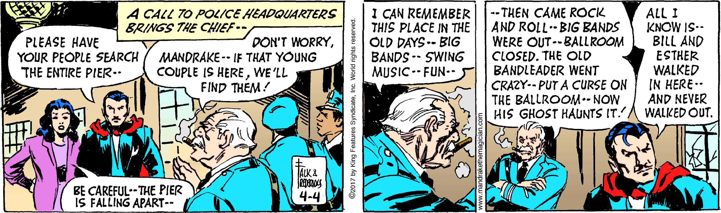Conversation OCR: I CAN REMEMBER THIS PLACE IN THE OLD DAYS .- BIG BANDS -- SWING MUSIC.- FUN.. -- THEN CAME ROCK AND ROLL BIG BANDS WERE OUT--BALLROOM CLOSED. THE OLD BANDLEADER WENT CRAZY-- PUT A CURSE ON THE BALLROOM.- NOW HIS GHOST HAUNTS IT. A CALL TO POLICE HEADQUARTERS BRINGS THE CHIEF-- ALL I KNOW IS.. D?ABILL ESTHER WALKED IN HERE.- AND NEVER WALKED OUT. PLEASE HAVE YOUR PEOPLE SEARCH THE ENTIRE PIER.. DON'T WORRYMANDRAKE -- IF THAT YOUNG COUPLE IS HEREWE 'LL FIND THEM! ALK & BE CAREFUL--THE PIER IS FALLING APART-- 4-4 C2017 by King Features SyndicateInc. World rights reserved. I CAN REMEMBER THIS PLACE IN THE OLD DAYS .- BIG BANDS -- SWING MUSIC.- FUN.. -- THEN CAME ROCK AND ROLL BIG BANDS WERE OUT--BALLROOM CLOSED. THE OLD BANDLEADER WENT CRAZY-- PUT A CURSE ON THE BALLROOM.- NOW HIS GHOST HAUNTS IT. A CALL TO POLICE HEADQUARTERS BRINGS THE CHIEF-- ALL I KNOW IS.. D?A BILL ESTHER WALKED IN HERE.- AND NEVER WALKED OUT. PLEASE HAVE YOUR PEOPLE SEARCH THE ENTIRE PIER.. DON'T WORRYMANDRAKE -- IF THAT YOUNG COUPLE IS HEREWE 'LL FIND THEM! ALK & BE CAREFUL--THE PIER IS FALLING APART-- 4-4 C2017 by King Features SyndicateInc. World rights reserved.