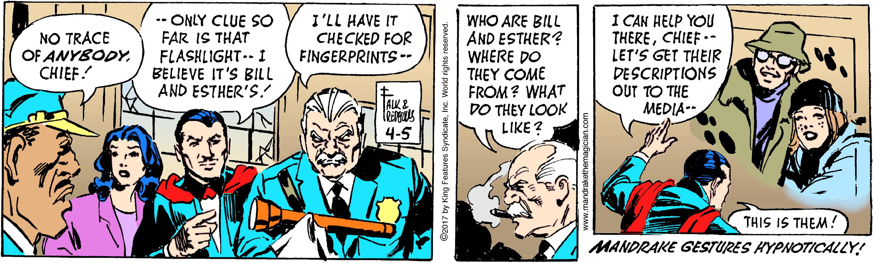 Conversation OCR: -- ONLY CLUE SO FAR IS THAT FLASHLIGHT.- I BELIEVE IT'S BILL AND ESTHER'S.! I CAN HELP YOU THERECHIEF •- LET'S GET THEIR DESCRIPTIONS OUT TO THE MEDIA-- I'LL HAVE IT CHECKED FOR FINGERPRINTS-- WHO ARE BILL AND ESTHER? WHERE DO THEY COME FROM ? WHAT DO THEY LOOK LIKE ? NO TRACE OF ANYBODYCHIEF! ALK & 4-5 THIS IS THEM ! MANDRAKE GESTURES HYPNOTICALLY! ©2017 by King Features SyndicateInc. World rights reserved. -- ONLY CLUE SO FAR IS THAT FLASHLIGHT.- I BELIEVE IT'S BILL AND ESTHER'S.! I CAN HELP YOU THERECHIEF •- LET'S GET THEIR DESCRIPTIONS OUT TO THE MEDIA-- I'LL HAVE IT CHECKED FOR FINGERPRINTS-- WHO ARE BILL AND ESTHER? WHERE DO THEY COME FROM ? WHAT DO THEY LOOK LIKE ? NO TRACE OF ANYBODYCHIEF! ALK & 4-5 THIS IS THEM ! MANDRAKE GESTURES HYPNOTICALLY! ©2017 by King Features SyndicateInc. World rights reserved.