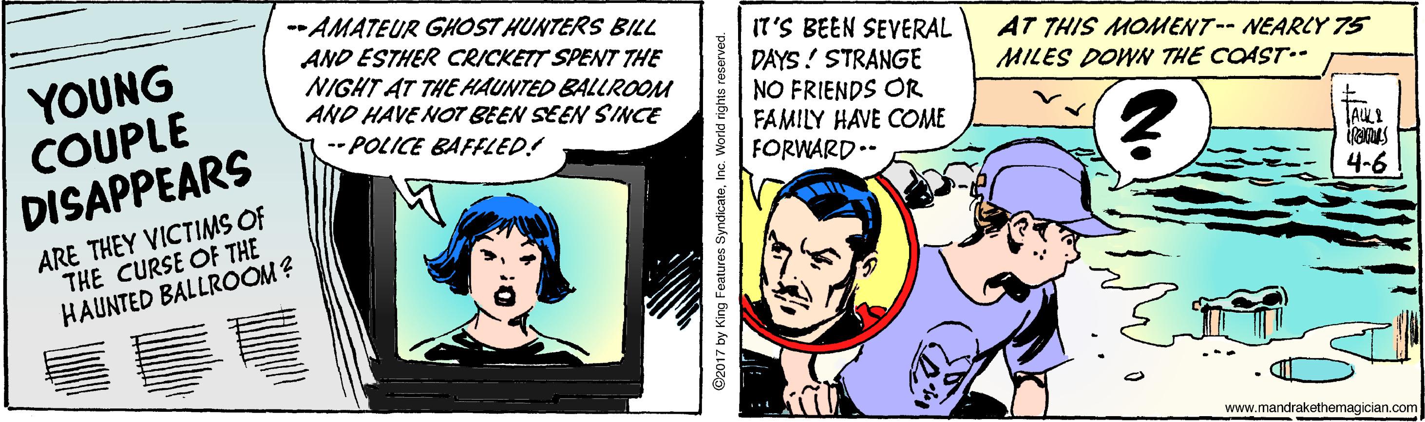 Font OCR: YOUNG COUPLE DISAPPEARS --AMATEUR GHOST HUNTERS BILL AND ESTHER CRICKETT SPENT THE NIGHT AT THE HAUNTED BALLROOM AND HAVE NOT BEEN SEEN SINCE -- POLICE BAFFLED! IT'S BEEN SEVERAL DAYS ! STRANGE NO FRIENDS OR FAMILY HAVE COME FORWARD.- AT THIS MOMENT-- NEARLY 75 MILES DOWN THE COAST.- ARE THEY VICTIMS OF THE CURSE OF THE HAUNTED BALLROOM? 4-6 www.mandrakethemagician.com ©2017 by King Features SyndicateInc. World rights reserved YOUNG COUPLE DISAPPEARS --AMATEUR GHOST HUNTERS BILL AND ESTHER CRICKETT SPENT THE NIGHT AT THE HAUNTED BALLROOM AND HAVE NOT BEEN SEEN SINCE -- POLICE BAFFLED! IT'S BEEN SEVERAL DAYS ! STRANGE NO FRIENDS OR FAMILY HAVE COME FORWARD.- AT THIS MOMENT-- NEARLY 75 MILES DOWN THE COAST.- ARE THEY VICTIMS OF THE CURSE OF THE HAUNTED BALLROOM? 4-6 www.mandrakethemagician.com ©2017 by King Features SyndicateInc. World rights reserved