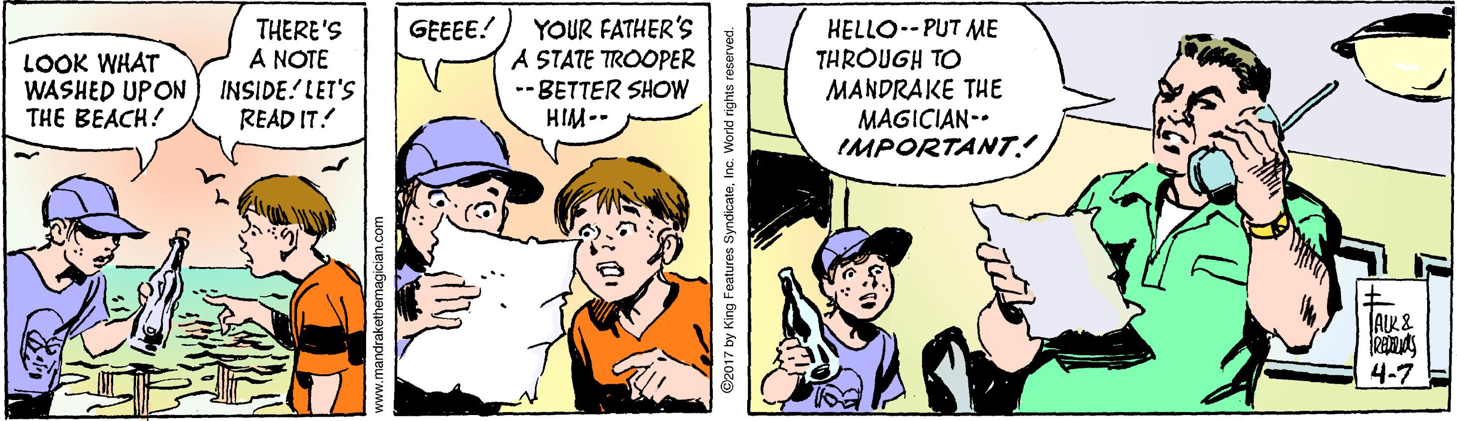 Happy OCR: GEEEE! LOOK WHAT WASHED UPON THE BEACH! THERE'S A NOTE INSIDE! LET'S READ IT. YOUR FATHER'S A STATE TROOPER -- BETTER SHOW HIM-- HELLO--PUT ME THROUGH TO MANDRAKE THE MAGICIAN-. IMPORTANT.! AIR& 4-7 C2017 by King Features SyndicateInc. World rights e GEEEE! LOOK WHAT WASHED UPON THE BEACH! THERE'S A NOTE INSIDE! LET'S READ IT. YOUR FATHER'S A STATE TROOPER -- BETTER SHOW HIM-- HELLO--PUT ME THROUGH TO MANDRAKE THE MAGICIAN-. IMPORTANT.! AIR& 4-7 C2017 by King Features SyndicateInc. World rights e