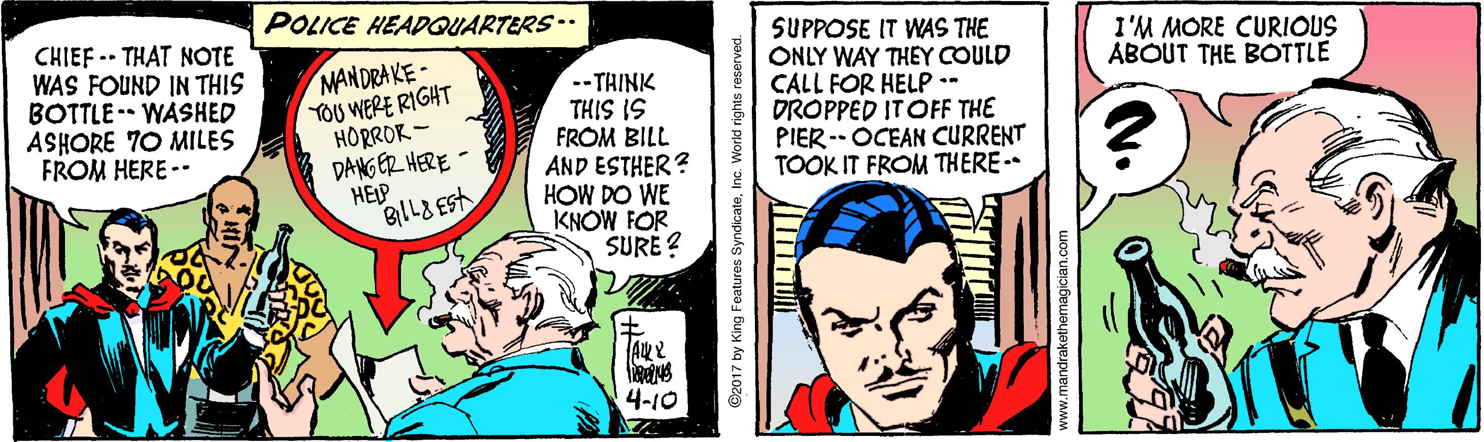 Comic book OCR: POLICE HEADGQUARTERS-. CHIEF .. THAT NOTE WAS FOUND IN THIS BOTTLE -- WASHED ASHORE 70 MILES FROM HERE -- SUPPOSE IT WAS THE ONLY WAY THEY COULD CALL FOR HELP - DROPPED ITOFF THE PIER -- OCEAN CURRENT TOOK IT FROM THERE- I'M MORE CURIOUS ABOUT THE BOTTLE MANDRAKE- TOU WERE RIGHT HORROR - DANG ER HERE HEIP --THINK THIS IS FROM BILL AND ESTHER? HOW DO WE KNOW FOR SURE ? A? 4-10 O2017 by King Features SyndicateInc. World rights reserved. www.mandrakethemagician.com POLICE HEADGQUARTERS-. CHIEF .. THAT NOTE WAS FOUND IN THIS BOTTLE -- WASHED ASHORE 70 MILES FROM HERE -- SUPPOSE IT WAS THE ONLY WAY THEY COULD CALL FOR HELP - DROPPED ITOFF THE PIER -- OCEAN CURRENT TOOK IT FROM THERE- I'M MORE CURIOUS ABOUT THE BOTTLE MANDRAKE- TOU WERE RIGHT HORROR - DANG ER HERE HEIP --THINK THIS IS FROM BILL AND ESTHER? HOW DO WE KNOW FOR SURE ? A ? 4-10 O2017 by King Features SyndicateInc. World rights reserved. www.mandrakethemagician.com
