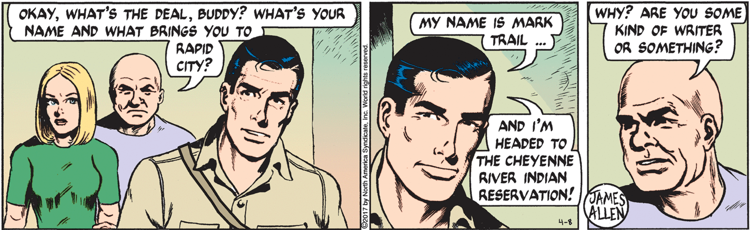 Organ OCR: OKAYBUDDY? WHAT'S YOUR NAME AND WHAT BRINGS YOU TO MY NAME IS MARK TRAIL WHY? ARE YOU SOME KIND OF WRITER OR SOMETHING? RAPID CITY? AND I'M HEADED TO THE CHEYENNE RIVER INDIAN RESERVATION! JAMES ALLEN 4-8 2017 by North America SyndicatoInc. World rights reserve OKAYWHAT'S THE DEALBUDDY? WHAT'S YOUR NAME AND WHAT BRINGS YOU TO MY NAME IS MARK TRAIL WHY? ARE YOU SOME KIND OF WRITER OR SOMETHING? RAPID CITY? AND I'M HEADED TO THE CHEYENNE RIVER INDIAN RESERVATION! JAMES ALLEN 4-8 2017 by North America SyndicatoInc. World rights reserve