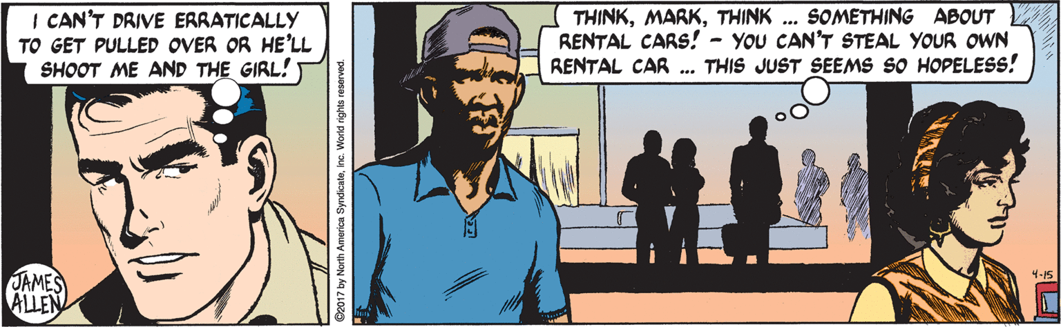 Illustration OCR: I CAN'T DRIVE ERRATICALLY TO GET PULLED OVER OR HE'LL SHOOT ME AND THE GIRL! THINKTHINK ... SOMETHING ABOUT RENTAL CARS! - YOU CAN'T STEAL YOUR OWN RENTAL CAR THIS JUST SEEMS SO HOPELESS! JAMES ALLEN 4-15 ©2017 by North America SyndicateInc. World rights reserved. I CAN'T DRIVE ERRATICALLY TO GET PULLED OVER OR HE'LL SHOOT ME AND THE GIRL! THINKTHINK ... SOMETHING ABOUT RENTAL CARS! - YOU CAN'T STEAL YOUR OWN RENTAL CAR THIS JUST SEEMS SO HOPELESS! JAMES ALLEN 4-15 ©2017 by North America SyndicateInc. World rights reserved.