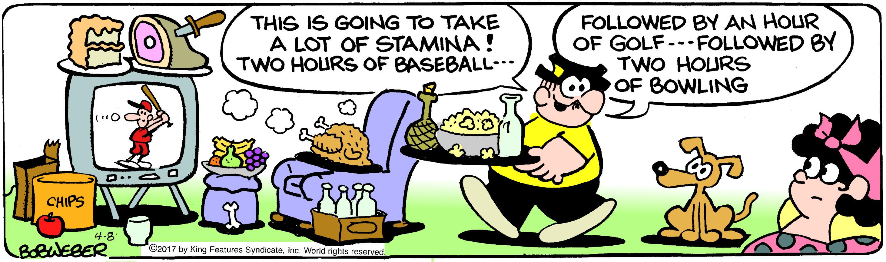 Art OCR: THIS IS GOING TO TAKE A LOT OF STAMINA ! TWO HOURS OF BASEBALL-. FOLLOWED BY AN HOUR OF GOLF---FOLLOWED BY TWO HOURS OF BOWLING D.. a Q CHIPS 4-8 BobuEBER C2017 by King Features SyndicateInc. World rights reserved THIS IS GOING TO TAKE A LOT OF STAMINA ! TWO HOURS OF BASEBALL-. FOLLOWED BY AN HOUR OF GOLF---FOLLOWED BY TWO HOURS OF BOWLING D.. a Q CHIPS 4-8 BobuEBER C2017 by King Features SyndicateInc. World rights reserved