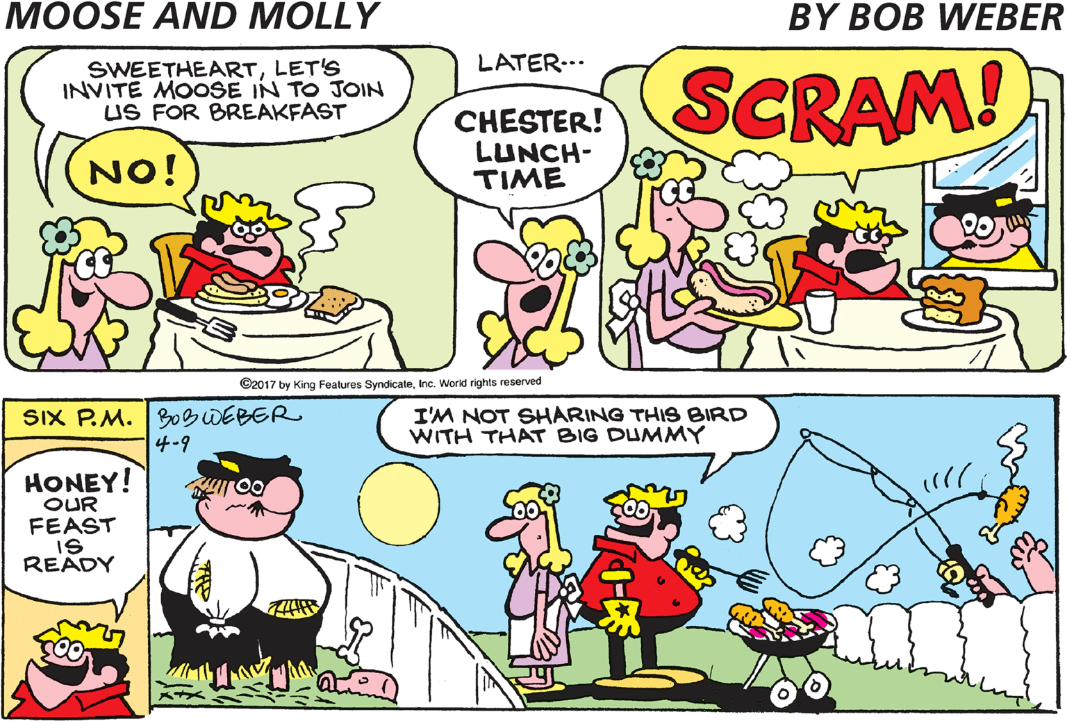 Mammal OCR: LATER.. COME AND GET ITBABE! SWEETHEARTLET'S INVITE MOOSE IN TO JOIN US FOR BREAKFAST CHESTER! LUNCH- TIME SCRAM! NO! G2017 by King Features SyndicateInc. World rights reserved SIX P.M. B0BWEBER 4-9 I'M NOT SHARING THIS BIRD WITH THAT BIG DUMMY HONEY! OUR FEAST IS READY LATER.. COME AND GET ITBABE! SWEETHEARTLET'S INVITE MOOSE IN TO JOIN US FOR BREAKFAST CHESTER! LUNCH- TIME SCRAM! NO! G2017 by King Features SyndicateInc. World rights reserved SIX P.M. B0BWEBER 4-9 I'M NOT SHARING THIS BIRD WITH THAT BIG DUMMY HONEY! OUR FEAST IS READY