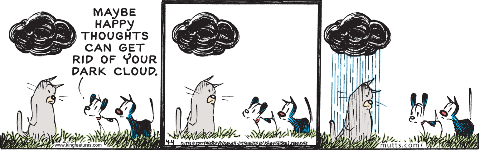 Drawing OCR: MAYBE ????? THOUGHTS CAN GET RID OF YOUR DARK CLOUD. www.kingfeatures.com 9.4 MUTTS e2017 AtekkDell-DISTRED AY KG FEATURES SORITE nutts.com MAYBE ????? THOUGHTS CAN GET RID OF YOUR DARK CLOUD. www.kingfeatures.com 9.4 MUTTS e2017 AtekkDell-DISTRED AY KG FEATURES SORITE nutts.com