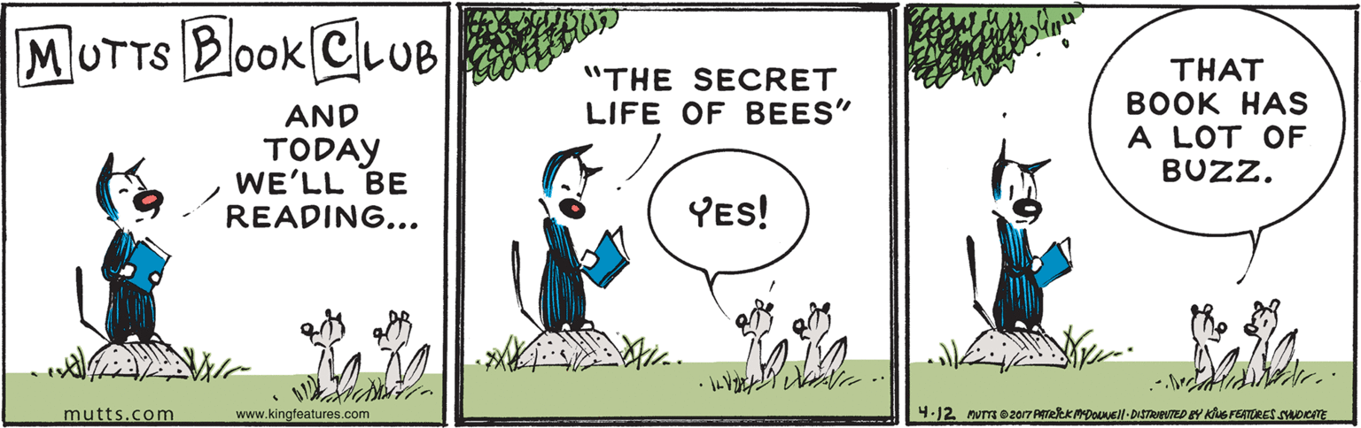 Organism OCR: MUTTS Book ClLUB THAT BOOK HAS A LOT OF BUZZ. "THE SECRET LIFE OF BEES" AND TODAY WE'LL BE READING... YES! mutts.com www.kingfeatures.com 4.12 nus o2017 PTeKADoEll-DISTRPTED BY KluS FEATORES ADcT MUTTS Book ClLUB THAT BOOK HAS A LOT OF BUZZ. "THE SECRET LIFE OF BEES" AND TODAY WE'LL BE READING... YES! mutts.com www.kingfeatures.com 4.12 nus o2017 PTeKADoEll-DISTRPTED BY KluS FEATORES ADcT