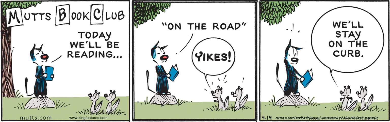 Font OCR: MUTTS B0OK CLUB "ON THE ROAD" WE'LL TODAY WE'LL BE READING... STAY ON THE CURB. (YIKES! mutts.com www.kingfeatures.com 4.14 num 020r7 PmekkmDOUsil-DISTRIEUTED EY KS FEATORES SADICTE MUTTS B0OK CLUB "ON THE ROAD" WE'LL TODAY WE'LL BE READING... STAY ON THE CURB. (YIKES! mutts.com www.kingfeatures.com 4.14 num 020r7 PmekkmDOUsil-DISTRIEUTED EY KS FEATORES SADICTE