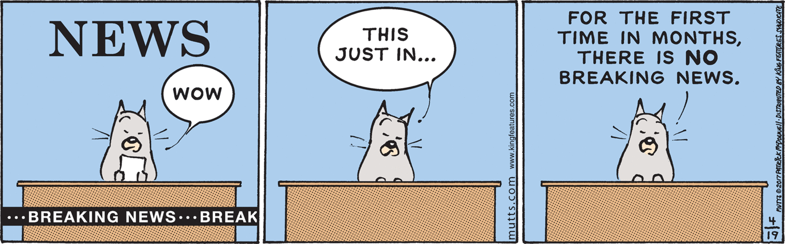 Sharing OCR: FOR THE FIRST TIME IN MONTHSTHERE IS NO BREAKING NEWS. NEWS THIS JUST IN... wow ...BREAKING NEWS..BREAK mutts.com www.kingfoatures.com FOR THE FIRST TIME IN MONTHSTHERE IS NO BREAKING NEWS. NEWS THIS JUST IN... wow ...BREAKING NEWS..BREAK mutts.com www.kingfoatures.com